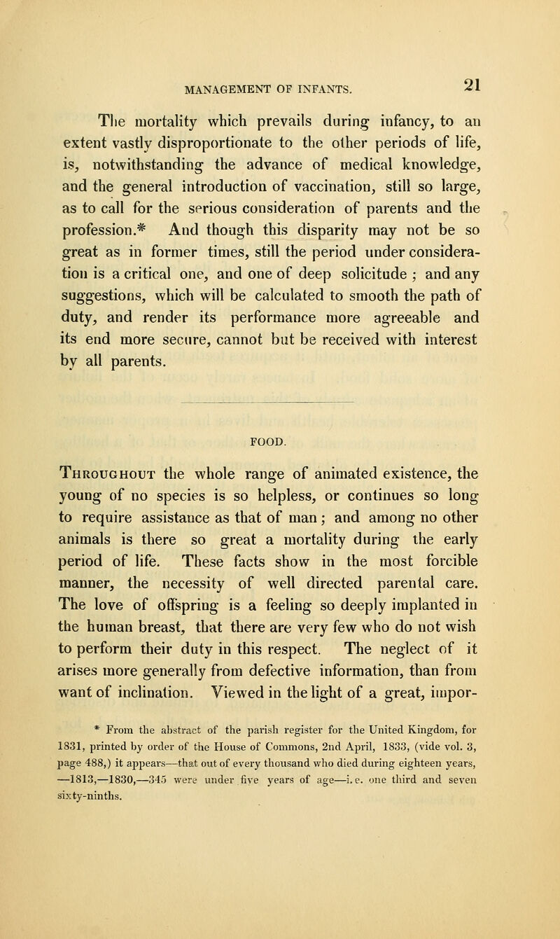 The mortality which prevails during infancy, to an extent vastly disproportionate to the other periods of life, is, notwithstanding the advance of medical knowledge, and the general introduction of vaccination, still so large, as to call for the serious consideration of parents and the profession.* And though this disparity may not be so great as in former times, still the period under considera- tion is a critical one, and one of deep solicitude ; and any suggestions, which will be calculated to smooth the path of duty, and render its performance more agreeable and its end more secure, cannot but be received with interest by all parents. FOOD. Throughout the whole range of animated existence, the young of no species is so helpless, or continues so long to require assistance as that of man ; and among no other animals is there so great a mortality during the early period of life. These facts show in the most forcible manner, the necessity of well directed parental care. The love of offspring is a feeling so deeply implanted in the human breast, that there are very few who do not wish to perform their duty in this respect. The neglect of it arises more generally from defective information, than from want of inclination. Viewed in the light of a great, impor- * From the abstract of the parish register for the United Kingdom, for 1831, printed by order of the House of Commons, 2nd April, 1833, (vide vol. 3, page 488,) it appears—that out of every thousand v/ho died during eighteen years, —1813,—1830,—345 were under .five years of age—i.e. one third and seven sixty-ninths.