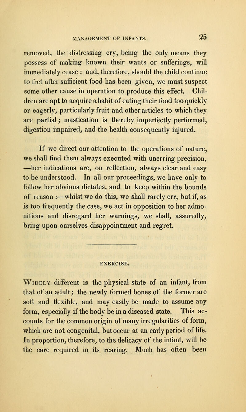 removed,, the distressing cry, being the only means they possess of making known their wants or sufferings, will immediately cease ; and, therefore, should the child continue to fret after sufficient food has been given, we must suspect some other cause in operation to produce this effect. Chil- dren are apt to acquire a habit of eating their food too quickly or eagerly, particularly fruit and other articles to which they are partial; mastication is thereby imperfectly performed, digestion impaired, and the health consequently injured. If we direct our attention to the operations of nature, we shall find them always executed with unerring precision, —her indications are, on reflection, always clear and easy to be understood. In all our proceedings, we have only to follow her obvious dictates, and to keep within the bounds of reason :—whilst we do this, we shall rarely err, but if, as is too frequently the case, we act in opposition to her admo- nitions and disregard her warnings, we shall, assuredly, bring upon ourselves disappointment and regret. EXERCISE. Widely different is the physical state of an infant, from that of an adult; the newly formed bones of the former are soft and flexible, and may easily be made to assume any form, especially if the body be in a diseased state. This ac- counts for the common origin of many irregularities of form, which are not congenital, but occur at an early period of life. In proportion, therefore, to the delicacy of the infant, will be the care required in its rearing. Much has often been