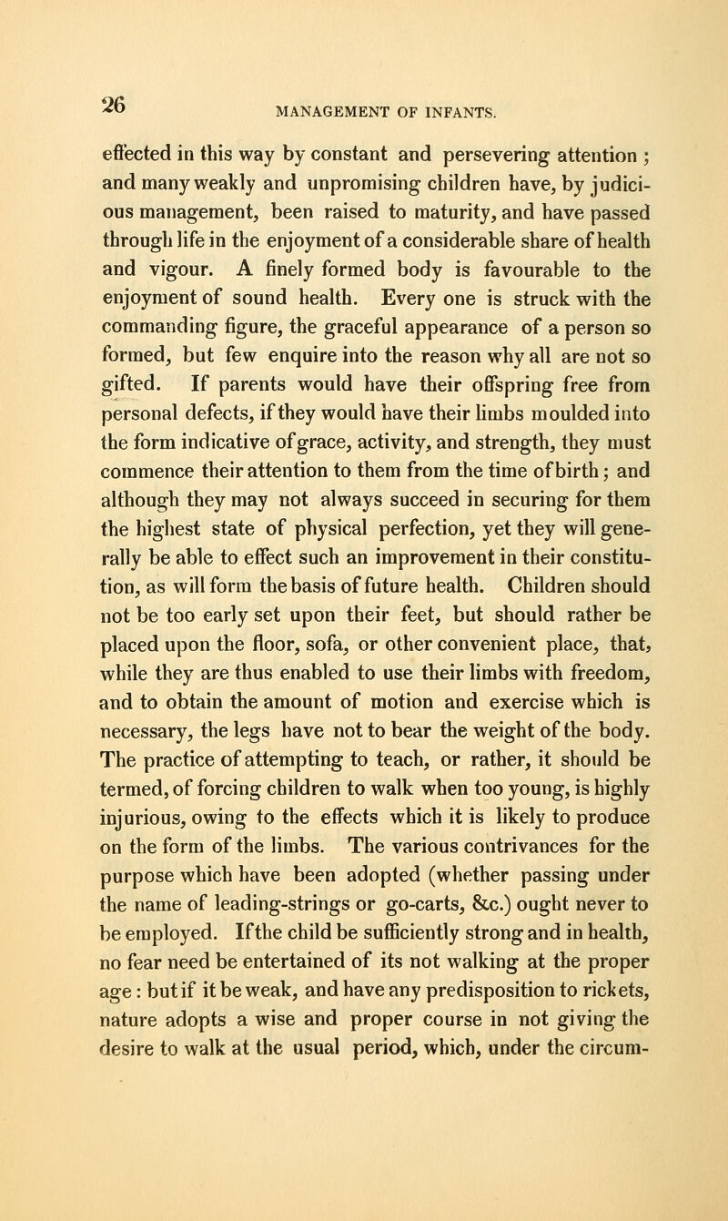 MANAGEMENT OF INFANTS. effected in this way by constant and persevering attention ; and many weakly and unpromising children have, by judici- ous management, been raised to maturity, and have passed through life in the enjoyment of a considerable share of health and vigour. A finely formed body is favourable to the enjoyment of sound health. Every one is struck with the commanding figure, the graceful appearance of a person so formed, but few enquire into the reason why all are not so gifted. If parents would have their offspring free from personal defects, if they would have their limbs moulded into the form indicative of grace, activity, and strength, they must commence their attention to them from the time of birth; and although they may not always succeed in securing for them the highest state of physical perfection, yet they will gene- rally be able to effect such an improvement in their constitu- tion, as will form the basis of future health. Children should not be too early set upon their feet, but should rather be placed upon the floor, sofa, or other convenient place, that, while they are thus enabled to use their limbs with freedom, and to obtain the amount of motion and exercise which is necessary, the legs have not to bear the weight of the body. The practice of attempting to teach, or rather, it should be termed, of forcing children to walk when too young, is highly injurious, owing to the effects which it is likely to produce on the form of the limbs. The various contrivances for the purpose which have been adopted (whether passing under the name of leading-strings or go-carts, &c.) ought never to be employed. If the child be sufficiently strong and in health, no fear need be entertained of its not walking at the proper age: but if it be weak, and have any predisposition to rickets, nature adopts a wise and proper course in not giving the desire to walk at the usual period, which, under the circum-