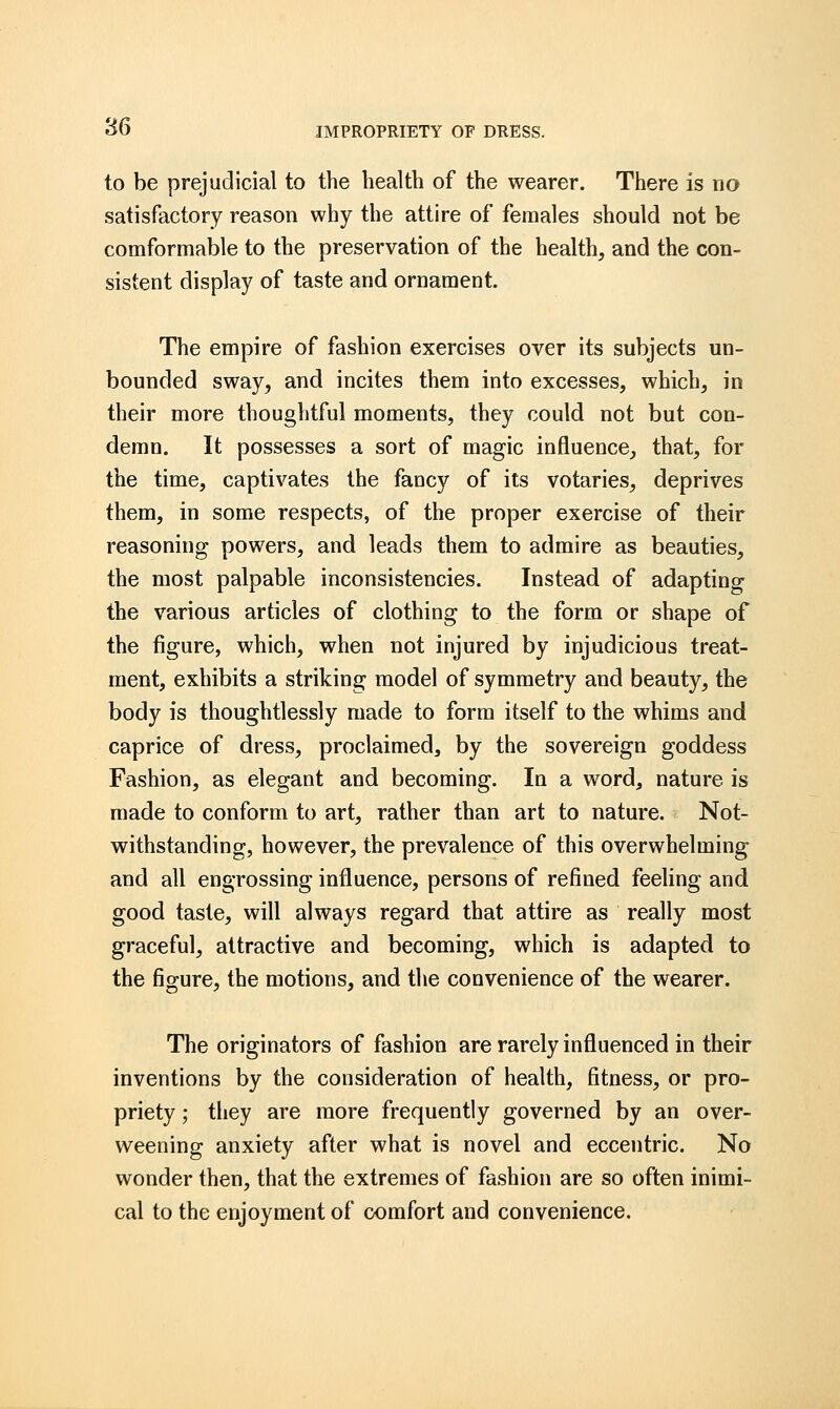 to be prejudicial to the health of the wearer. There is no satisfactory reason why the attire of females should not be comformable to the preservation of the health, and the con- sistent display of taste and ornament. The empire of fashion exercises over its subjects un- bounded sway, and incites them into excesses, which, in their more thoughtful moments, they could not but con- demn. It possesses a sort of magic influence, that, for the time, captivates the fancy of its votaries, deprives them, in some respects, of the proper exercise of their reasoning powers, and leads them to admire as beauties, the most palpable inconsistencies. Instead of adapting the various articles of clothing to the form or shape of the figure, which, when not injured by injudicious treat- ment, exhibits a striking model of symmetry and beauty, the body is thoughtlessly made to form itself to the whims and caprice of dress, proclaimed, by the sovereign goddess Fashion, as elegant and becoming. In a word, nature is made to conform to art, rather than art to nature. Not- withstanding, however, the prevalence of this overwhelming- and all engrossing influence, persons of refined feeling and good taste, will always regard that attire as really most graceful, attractive and becoming, which is adapted to the figure, the motions, and the convenience of the wearer. The originators of fashion are rarely influenced in their inventions by the consideration of health, fitness, or pro- priety ; they are more frequently governed by an over- weening anxiety after what is novel and eccentric. No wonder then, that the extremes of fashion are so often inimi- cal to the enjoyment of comfort and convenience.