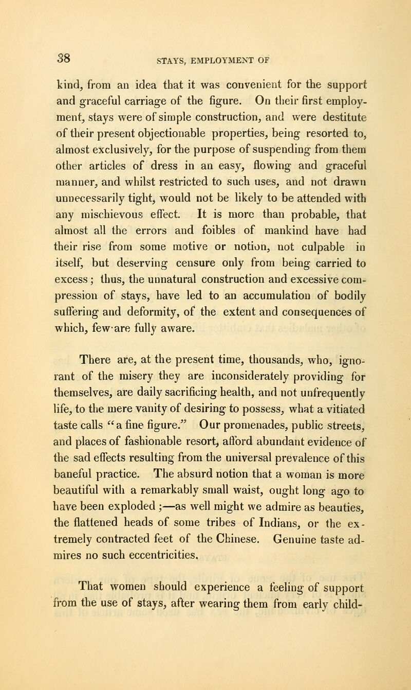 kind, from an idea that it was convenient for the support and graceful carriage of the figure. On their first employ- ment, stays were of simple construction, and were destitute of their present objectionable properties, being resorted to, almost exclusively, for the purpose of suspending from them other articles of dress in an easy, flowing and graceful manner, and whilst restricted to such uses, and not drawn unnecessarily tight, would not be likely to be attended with any mischievous effect. It is more than probable, that almost all the errors and foibles of mankind have had their rise from some motive or notion, not culpable in itself, but deserving censure only from being carried to excess; thus, the unnatural construction and excessive com- pression of stays, have led to an accumulation of bodily suffering and deformity, of the extent and consequences of which, few-are fully aware. There are, at the present time, thousands, who, igno- rant of the misery they are inconsiderately providing for themselves, are daily sacrificing health, and not unfrequently life, to the mere vanity of desiring to possess, what a vitiated taste calls a fine figure. Our promenades, public streets, and places of fashionable resort> afford abundant evidence of the sad effects resulting from the universal prevalence of this baneful practice. The absurd notion that a woman is more beautiful with a remarkably small waist, ought long ago to have been exploded ;—as well might we admire as beauties, the flattened heads of some tribes of Indians, or the ex- tremely contracted feet of the Chinese. Genuine taste ad- mires no such eccentricities. That women should experience a feeling of support from the use of stays, after wearing them from early child-