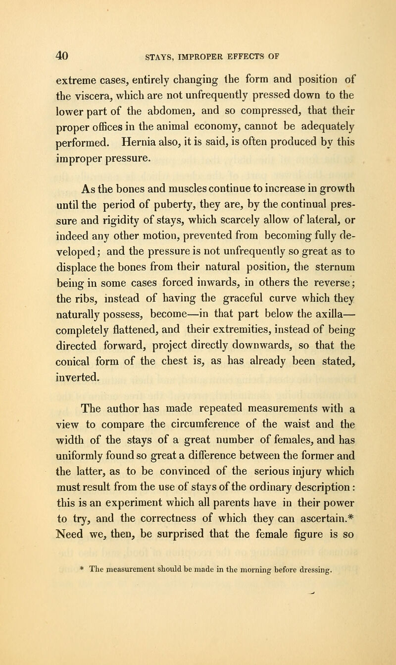 extreme cases, entirely changing the form and position of the viscera, which are not unfrequently pressed down to the lower part of the abdomen, and so compressed, that their proper offices in the animal economy, cannot be adequately performed. Hernia also, it is said, is often produced by this improper pressure. As the bones and muscles continue to increase in growth until the period of puberty, they are, by the continual pres- sure and rigidity of stays, which scarcely allow of lateral, or indeed any other motion, prevented from becoming fully de- veloped; and the pressure is not unfrequently so great as to displace the bones from their natural position, the sternum being in some cases forced inwards, in others the reverse; the ribs, instead of having the graceful curve which they naturally possess, become—in that part below the axilla— completely flattened, and their extremities, instead of being directed forward, project directly downwards, so that the conical form of the chest is, as has already been stated, inverted. The author has made repeated measurements with a view to compare the circumference of the waist and the width of the stays of a great number of females, and has uniformly found so great a difference between the former and the latter, as to be convinced of the serious injury which must result from the use of stays of the ordinary description: this is an experiment which all parents have in their power to try, and the correctness of which they can ascertain.* Need we, then, be surprised that the female figure is so * The measurement should be made in the morning before dressing.
