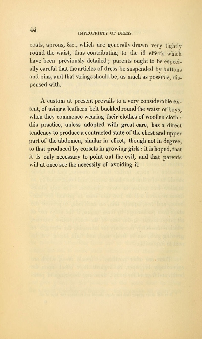 IMPROPRIETY OF DRESS. coats, aprons, &c, which are generally drawn very tiohtly round the waist, thus contributing to the ill effects which have been previously detailed ; parents ought to be esoeci- ally careful that the articles of dress be suspended by buttons and pins, and that strings should be, as much as possible, dis- pensed with. A custom at present prevails to a very considerable ex- tent, of using a leathern belt buckled round the waist of boys, when they commence wearing their clothes of woollen cloth ; this practice, unless adopted with great care, has a direct tendency to produce a contracted state of the chest and upper part of the abdomen, similar in effect, though not in degree, to that produced by corsets in growing girls: it is hoped, that it is only necessary to point out the evil, and that parents will at once see the necessity of avoiding it.