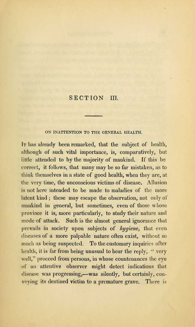 SECTION III. ON INATTENTION TO THE GENERAL HEALTH. It has already been remarked, that the subject of health, although of such vital importance, is, comparatively, but little attended to by the majority of mankind. If this be correct, it follows, that many may be so far mistaken, as to think themselves in a state of good health, when they are, at the very time, the unconscious victims of disease. Allusion is not here intended to be made to maladies of the more latent kind; these may escape the observation, not only of mankind in general, but sometimes, even of those whose province it is, more particularly, to study their nature and mode of attack. Such is the almost general ignorance that prevails in society upon subjects of hygiene, that even diseases of a more palpable nature often exist, without so much as being suspected, To the customary inquiries after health, it is far from being unusual to hear the reply,  very well, proceed from persons, in whose countenances the eye of an attentive observer might detect indications that disease was progressing,—was silently, but certainly, con- veying its destined victim to a premature grave. There is