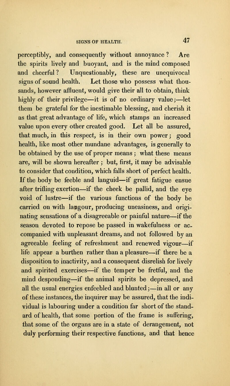 perceptibly, and consequently without annoyance ? Are the spirits lively and buoyant, and is the mind composed and cheerful? Unquestionably, these are unequivocal signs of sound health. Let those who possess what thou- sands, however affluent, would give their all to obtain, think highly of their privilege—it is of no ordinary value;—let them be grateful for the inestimable blessing, and cherish it as that great advantage of life, which stamps an increased value upon every other created good. Let all be assured, that much, in this respect, is in their own power; good health, like most other mundane advantages, is generally to be obtained by the use of proper means; what these means are, will be shown hereafter ; but, first, it may be advisable to consider that condition, which falls short of perfect health. If the body be feeble and languid—if great fatigue ensue after trifling exertion—if the cheek be pallid, and the eye void of lustre—if the various functions of the body be carried on with lapgour, producing uneasiness, and origi- nating sensations of a disagreeable or painful nature—if the season devoted to repose be passed in wakefulness or ac- companied with unpleasant dreams, and not followed by an agreeable feeling of refreshment and renewed vigour—if life appear a burthen rather than a pleasure—if there be a disposition to inactivity, and a consequent disrelish for lively and spirited exercises—if the temper be fretful, and the mind desponding—if the animal spirits be depressed, and all the usual energies enfeebled and blunted;—in all or any of these instances, the inquirer may be assured, that the indi- vidual is labouring under a condition far short of the stand- ard of health, that some portion of the frame is suffering, that some of the organs are in a state of derangement, not duly performing their respective functions, and that hence