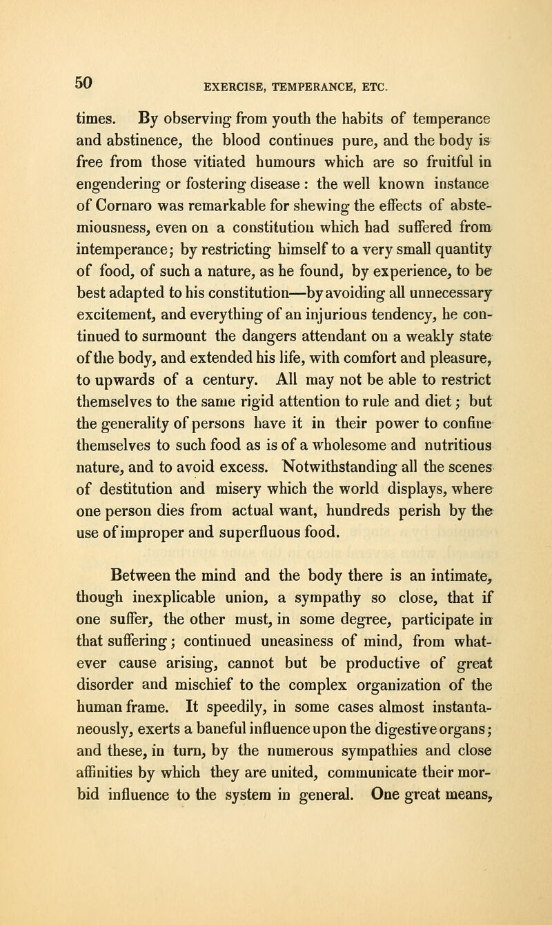 times. By observing from youth the habits of temperance and abstinence, the blood continues pure, and the body is free from those vitiated humours which are so fruitful in engendering or fostering disease : the well known instance of Cornaro was remarkable for shewing the effects of abste- miousness, even on a constitutiou which had suffered from intemperance; by restricting himself to a very small quantity of food, of such a nature, as he found, by experience, to be best adapted to his constitution—by avoiding all unnecessary excitement, and everything of an injurious tendency, he con- tinued to surmount the dangers attendant on a weakly state of the body, and extended his life, with comfort and pleasure, to upwards of a century. All may not be able to restrict themselves to the same rigid attention to rule and diet; but the generality of persons have it in their power to confine themselves to such food as is of a wholesome and nutritious nature, and to avoid excess. Notwithstanding all the scenes of destitution and misery which the world displays, where one person dies from actual want, hundreds perish by the use of improper and superfluous food. Between the mind and the body there is an intimate, though inexplicable union, a sympathy so close, that if one suffer, the other must, in some degree, participate in that suffering; continued uneasiness of mind, from what- ever cause arising, cannot but be productive of great disorder and mischief to the complex organization of the human frame. It speedily, in some cases almost instanta- neously, exerts a baneful influence upon the digestive organs; and these, in turn, by the numerous sympathies and close affinities by which they are united, communicate their mor- bid influence to the system in general. One great means,