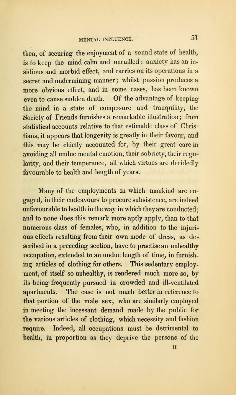 then, of securing the enjoyment of a sound state of health, is to keep the mind calm and unruffled : anxiety has an in- sidious and morbid effect, and carries on its operations in a secret and undermining manner; whilst passion produces a more obvious effect, and in some cases, has been known even to cause sudden death. Of the advantage of keeping the mind in a state of composure and tranquility, the Society of Friends furnishes a remarkable illustration; from statistical accounts relative to that estimable class of Chris- tians, it appears that longevity is greatly in their favour, and this may be chiefly accounted for, by their great care in avoiding all undue mental emotion, their sobriety, their regu- larity, and their temperance, all which virtues are decidedly favourable to health and length of years. Many of the employments in which mankind are en- gaged, in their endeavours to procure subsistence, are indeed unfavourable to health in the way in which they are conducted; and to none does this remark more aptly apply, than to that numerous class of females, who, in addition to the injuri- ous effects resulting from their own mode of dress, as de- scribed in a preceding section, have to practise an unhealthy occupation, extended to an undue length of time, in furnish- ing articles of clothing for others. This sedentary employ- ment, of itself so unhealthy, is rendered much more so, by its being frequently pursued in crowded and ill-ventilated apartments. The case is not much better in reference to that portion of the male sex, who are similarly employed in meeting the incessant demand made by the public for the various articles of clothing, which necessity and fashion require. Indeed, all occupations must be detrimental to health, in proportion as they deprive the persons of the H