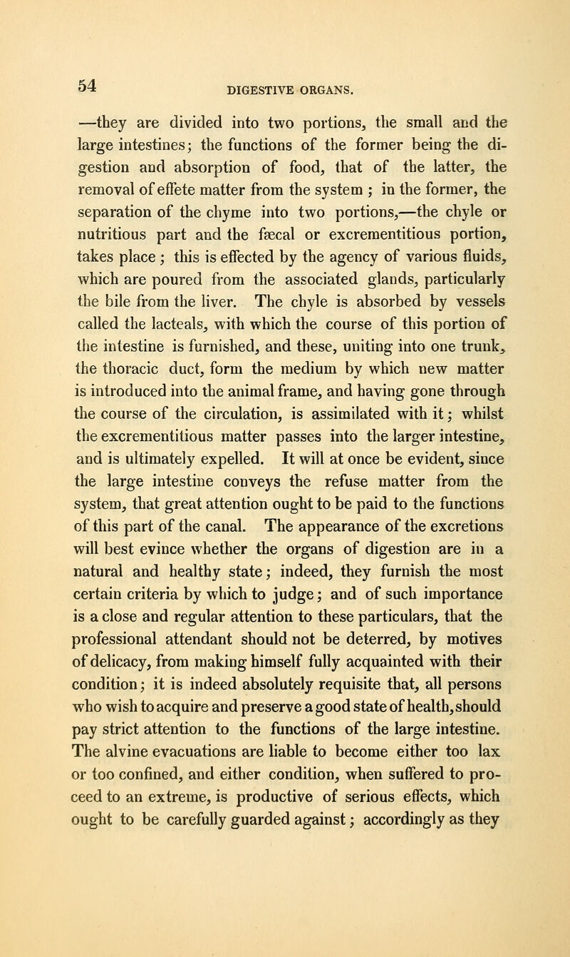 DIGESTIVE ORGANS. —they are divided into two portions, the small and the large intestines; the functions of the former being the di- gestion and absorption of food, that of the latter, the removal of effete matter from the system ; in the former, the separation of the chyme into two portions,—the chyle or nutritious part and the faecal or excrementitious portion, takes place ; this is effected by the agency of various fluids, which are poured from the associated glands, particularly the bile from the liver. The chyle is absorbed by vessels called the lacteals, with which the course of this portion of the intestine is furnished, and these, uniting into one trunk,, the thoracic duct, form the medium by which new matter is introduced into the animal frame, and having gone through the course of the circulation, is assimilated with it; whilst the excrementitious matter passes into the larger intestine, and is ultimately expelled. It will at once be evident, since the large intestine conveys the refuse matter from the system, that great attention ought to be paid to the functions of this part of the canal. The appearance of the excretions will best evince whether the organs of digestion are hi a natural and healthy state; indeed, they furnish the most certain criteria by which to judge; and of such importance is a close and regular attention to these particulars, that the professional attendant should not be deterred, by motives of delicacy, from making himself fully acquainted with their condition; it is indeed absolutely requisite that, all persons who wish to acquire and preserve a good state of health, should pay strict attention to the functions of the large intestine. The alvine evacuations are liable to become either too lax or too confined, and either condition, when suffered to pro- ceed to an extreme, is productive of serious effects, which ought to be carefully guarded against; accordingly as they