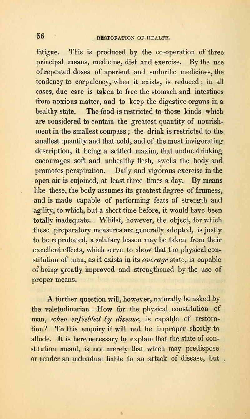 RESTORATION OF HEALTH. fatigue. This is produced by the co-operation of three principal means, medicine, diet and exercise. By the use of repeated doses of aperient and sudorific medicines, the tendency to corpulency, when it exists, is reduced; in all cases, due care is taken to free the stomach and intestines from noxious matter, and to keep the digestive organs in a healthy state. The food is restricted to those kinds which are considered to contain the greatest quantity of nourish- ment in the smallest compass ; the drink is restricted to the smallest quantity and that cold, and of the most invigorating description, it being a settled maxim, that undue drinking encourages soft and unhealthy flesh, swells the body and promotes perspiration. Daily and vigorous exercise in the open air is enjoined, at least three times a day. By means like these, the body assumes its greatest degree of firmness, and is made capable of performing feats of strength and agility, to which, but a short time before, it would have been totally inadequate. Whilst, however, the object, for which these preparatory measures are generally adopted, is justly to be reprobated, a salutary lesson may be taken from their excellent effects, which serve to show that the physical con- stitution of man, as it exists in its average state, is capable of being greatly improved and strengthened by the use of proper means. A further question will, however, naturally be asked by the valetudinarian—How far the physical constitution of man, when enfeebled by disease, is capable of restora- tion ? To this enquiry it will not be improper shortly to allude. It is here necessary to explain that the state of con- stitution meant, is not merely that which may predispose or render an individual liable to an attack of disease, but ,