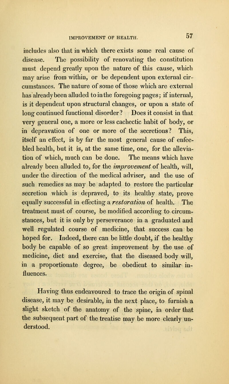 includes also that in which there exists some real cause of disease. The possibility of renovating the constitution must depend greatly upon the nature of this cause, which may arise from within, or be dependent upon external cir- cumstances. The nature of some of those which are external has already been alluded to in the foregoing pages; if internal, is it dependent upon structural changes, or upon a state of long continued functional disorder? Does it consist in that very general one, a more or less cachectic habit of body, or in depravation of one or more of the secretions? This, itself an effect, is by far the most general cause of enfee- bled health, but it is, at the same time, one, for the allevia- tion of which, much can be done. The means which have already been alluded to, for the improvement of health, will, under the direction of the medical adviser, and the use of such remedies as may be adapted to restore the particular secretion which is depraved, to its healthy state, prove equally successful in effecting a restoration of health. The treatment must of course, be modified according to circum- stances, but it is only by perseverance in a graduated and well regulated course of medicine, that success can be hoped for. Indeed, there can be little doubt, if the healthy body be capable of so great improvement by the use of medicine, diet and exercise, that the diseased body will, in a proportionate degree, be obedient to similar in- fluences. Having thus endeavoured to trace the origin of spinal disease, it may be desirable, in the next place, to furnish a slight sketch of the anatomy of the spine, in order that the subsequent part of the treatise may be more clearly un- derstood.