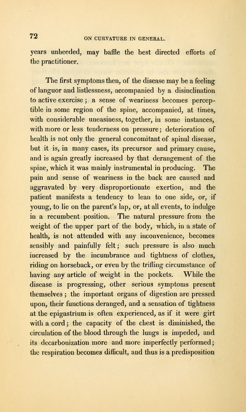 ON CURVATURE IN GENERAL. years unheeded, may baffle the best directed efforts of the practitioner. The first symptoms then, of the disease may be a feeling of languor and listlessness, accompanied by a disinclination to active exercise; a sense of weariness becomes percep- tible in some region of the spine, accompanied, at times, with considerable uneasiness, together, in some instances, with more or less tenderness on pressure; deterioration of health is not only the general concomitant of spinal disease, but it is, in many cases, its precursor and primary cause, and is again greatly increased by that derangement of the spine, which it was mainly instrumental in producing. The pain and sense of weariness in the back are caused and aggravated by very disproportionate exertion, and the patient manifests a tendency to lean to one side, or, if young, to lie on the parent's lap, or, at all events, to indulge in a recumbent position. The natural pressure from the weight of the upper part of the body, which, in a state of health, is not attended with any inconvenience, becomes sensibly and painfully felt; such pressure is also much increased by the incumbrance and tightness of clothes, riding on horseback, or even by the trifling circumstance of having any article of weight in the pockets. While the disease is progressing, other serious symptoms present themselves ; the important organs of digestion are pressed upon, their functions deranged, and a sensation of tightness at the epigastrium is often experienced, as if it were girt with a cord; the capacity of the chest is diminished, the circulation of the blood through the lungs is impeded, and its decarbonization more and more imperfectly performed; the respiration becomes difficult, and thus is a predisposition