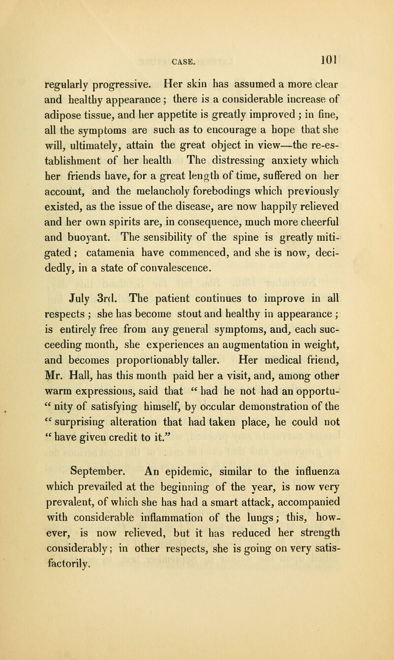 regularly progressive. Her skin has assumed a more clear and healthy appearance; there is a considerable increase of adipose tissue, and her appetite is greatly improved ; in fine, all the symptoms are such as to encourage a hope that she will, ultimately, attain the great object in view—the re-es- tablishment of her health The distressing anxiety which her friends have, for a great length of time, suffered on her account, and the melancholy forebodings which previously existed, as the issue of the disease, are now happily relieved and her own spirits are, in consequence, much more cheerful and buoyant. The sensibility of the spine is greatly miti- gated ; catamenia have commenced, and she is now, deci- dedly, in a state of convalescence. July 3rd. The patient continues to improve in all respects ; she has become stout and healthy in appearance ; is entirely free from any general symptoms, and, each suc- ceeding month, she experiences an augmentation in weight, and becomes proportionably taller. Her medical friend, Mr. Hall, has this month paid her a visit, and, among other warm expressions, said that  had he not had an opportu-  nity of satisfying himself, by occular demonstration of the <e surprising alteration that had taken place, he could not  have given credit to it. September. An epidemic, similar to the influenza which prevailed at the beginning of the year, is now very prevalent, of which she has had a smart attack, accompanied with considerable inflammation of the lungs j this, how- ever, is now relieved, but it has reduced her strength considerably; in other respects, she is going on very satis- factorily.