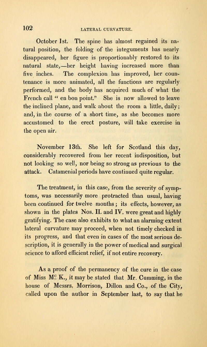 October 1st. The spine has almost regained its na- tural position, the folding of the integuments has nearly disappeared, her figure is proportionably restored to its natural state,—her height having increased more than five inches. The complexion has improved, her coun- tenance is more animated, all the functions are regularly performed, and the body has acquired much of what the French call  en bon point. She is now allowed to leave the inclined plane, and walk about the room a little, daily; and, in the course of a short time, as she becomes more accustomed to the erect posture, will take exercise in the open air. November 13th. She left for Scotland this day, considerably recovered from her recent indisposition, but not looking so well, nor being so strong as previous to the attack. Catamenial periods have continued quite regular. The treatment, in this case, from the severity of symp- toms, was necessarily more protracted than usual, having been continued for twelve months; its effects, however, as shown in the plates Nos. II. and IV. were great and highly gratifying. The case also exhibits to what an alarming extent lateral curvature may proceed, when not timely checked in its progress, and that even in cases of the most serious de- scription, it is generally in the power of medical and surgical science to afford efficient relief, if not entire recovery. As a proof of the permanency of the cure in the case of Miss M?. K., it may be stated that Mr. Cumming, in the house of Messrs. Morrison, Dillon and Co., of the City, called upon the author in September last, to say that he