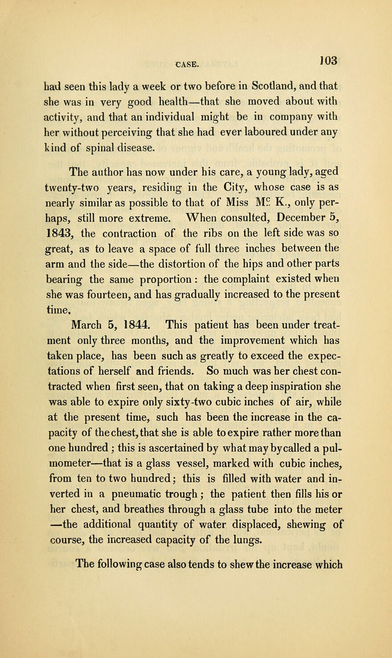 J03 had seen this lady a week or two before in Scotland, and that she was in very good health—that she moved about with activity, and that an individual might be in company with her without perceiving that she had ever laboured under any kind of spinal disease. The author has now under his care, a young lady, aged twenty-two years, residing in the City, whose case is as nearly similar as possible to that of Miss M.?. K., only per- haps, still more extreme. When consulted, December 5, 1843, the contraction of the ribs on the left side was so great, as to leave a space of full three inches between the arm and the side—the distortion of the hips and other parts bearing the same proportion: the complaint existed when she was fourteen, and has gradually increased to the present time, March 5, 1844. This patient has been under treat- ment only three months, and the improvement which has taken place, has been such as greatly to exceed the expec- tations of herself and friends. So much was her chest con- tracted when first seen, that on taking a deep inspiration she was able to expire only sixty-two cubic inches of air, while at the present time, such has been the increase in the ca- pacity of the chest, that she is able to expire rather more than one hundred ; this is ascertained by what may by called a pul- mometer—that is a glass vessel, marked with cubic inches, from ten to two hundred; this is filled with water and in- verted in a pneumatic trough; the patient then fills his or her chest, and breathes through a glass tube into the meter —the additional quantity of water displaced, shewing of course, the increased capacity of the lungs. The following case also tends to shew the increase which