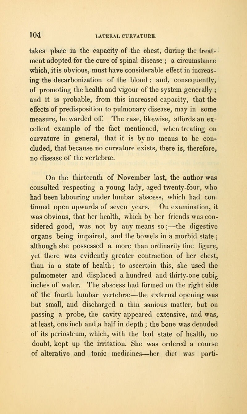 takes place in the capacity of the chest, during the treat- ment adopted for the cure of spinal disease ; a circumstance which, it is obvious, must have considerable effect in increas- ing the decarbonization of the blood ; and, consequently, of promoting the health and vigour of the system generally ; and it is probable, from this increased capacity, that the effects of predisposition to pulmonary disease, may in some measure, be warded off. The case, likewise, affords an ex- cellent example of the fact mentioned, when treating on curvature in general, that it is by no means to be con- cluded, that because no curvature exists, there is, therefore, no disease of the vertebrae. On the thirteenth of November last, the author was consulted respecting a young lady, aged twenty-four, who had been labouring under lumbar abscess, which had con- tinued open upwards of seven years. On examination, it was obvious, that her health, which by her friends was con- sidered good, was not by any means so;—the digestive organs being impaired, and the bowels in a morbid state; although she possessed a more than ordinarily fine figure, yet there was evidently greater contraction of her chest, than in a state of health ; to ascertain this, she used the pulmometer and displaced a hundred and thirty-one cubic inches of water. The abscess had formed on the right side of the fourth lumbar vertebrae—the external opening was but small, and discharged a thin sanious matter, but on passing a probe, the cavity appeared extensive, and was, at least, one inch and ,a half in depth ; the bone was denuded of its periosteum, which, with the bad state of health, no doubt, kept up the irritation. She was ordered a course of alterative and tonic medicines—her diet was parti-