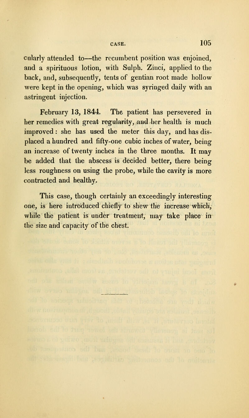 cularly attended to—the recumbent position was enjoined, and a spirituous lotion, with Sulph. Zinci, applied to the back, and, subsequently, tents of gentian root made hollow were kept in the opening, which was syringed daily with an astringent injection. February 13, 1844. The patient has persevered in her remedies with great regularity, and her health is much improved: she has used the meter this day, and has dis- placed a hundred and fifty-one cubic inches of water, being an increase of twenty inches in the three months. It may be added that the abscess is decided better, there being less roughness on using the probe, while the cavity is more contracted and healthy. This case, though certainly an exceedingly interesting one, is here introduced chiefly to shew the increase which, while the patient is under treatment, may take place in the size and capacity of the chest.