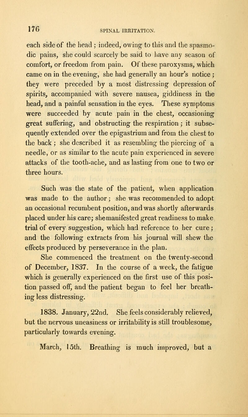 each side of the head ; indeed, owing to this and the spasmo- dic pains, she could scarcely be said to have any season of comfort, or freedom from pain. Of these paroxysms, which came on in the evening-, she had generally an hour's notice; they were preceded by a most distressing depression of spirits, accompanied with severe nausea, giddiness in the head, and a painful sensation in the eyes. These symptoms were succeeded by acute pain in the chest, occasioning great suffering, and obstructing the respiration; it subse- quently extended over the epigastrium and from the chest to the back ; she described it as resembling the piercing of a needle, or as similar to the acute pain experienced in severe attacks of the tooth-ache, and as lasting from one to two or three hours. Such was the state of the patient, when application was made to the author; she was recommended to adopt an occasional recumbent position, and was shortly afterwards placed under his care; she manifested great readiness to make trial of every suggestion, which had reference to her cure; and the following extracts from his journal will shew the effects produced by perseverance in the plan. She commenced the treatment on the twenty-second of December, 1837. In the course of a week, the fatigue which is generally experienced on the first use of this posi- tion passed off, and the patient began to feel her breath- ing less distressing. 1838. January, 22nd. She feels considerably relieved, but the nervous uneasiness or irritability is still troublesome, particularly towards evening. March, 15th. Breathing is much improved, but a