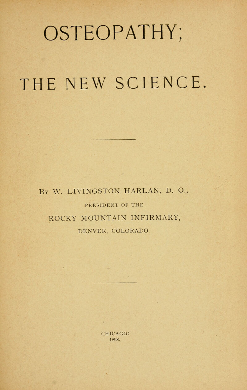 OSTEOPATHY; THE NEW SCIENCE By W. LIVINGSTON HARLAN, D. O., PRESIDENT OF THE ROCKY MOUNTAIN INFIRMARY, DENVER, COLORADO. CHICAGO: 1898.