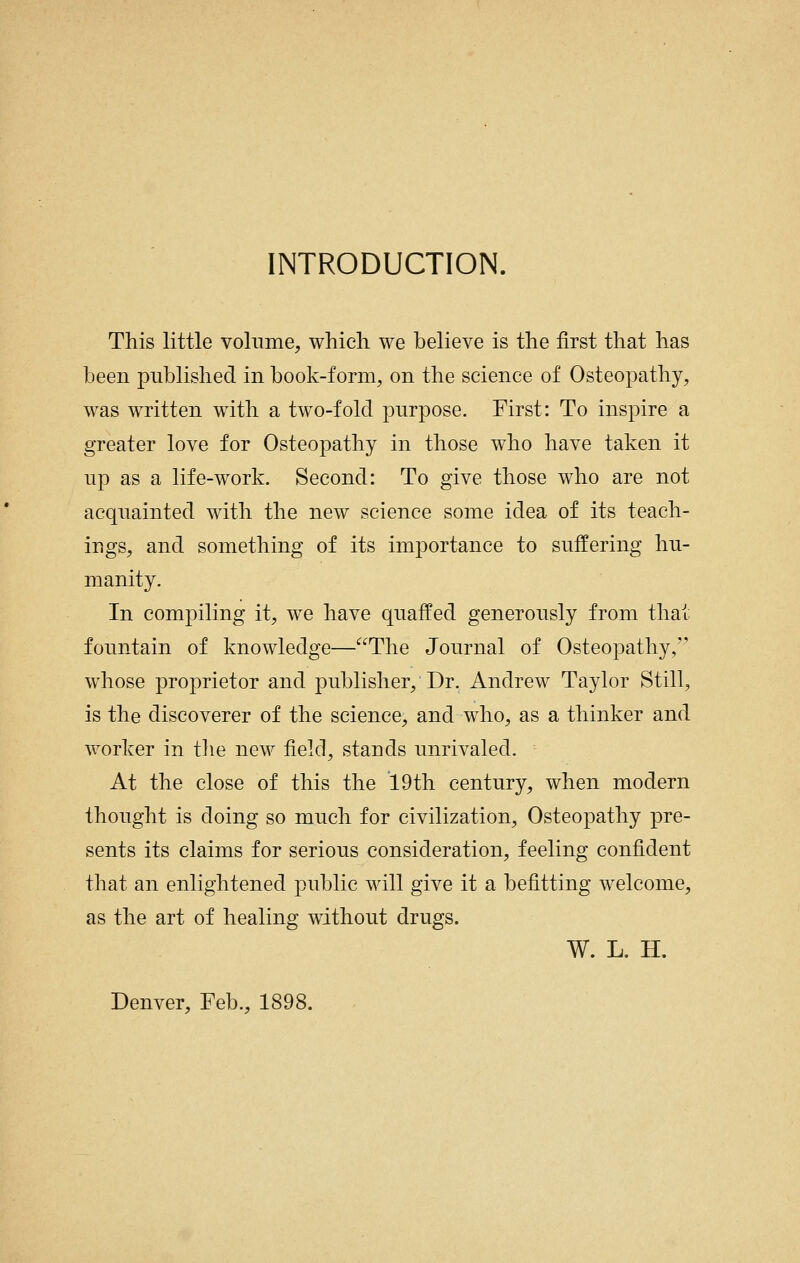 INTRODUCTION. This little volume, whicli we believe is the first that has been published in book-form, on the science of Osteopathy, was written with a two-fold purpose. First: To inspire a greater love for Osteopathy in those who have taken it up as a life-work. Second: To give those who are not acquainted with the new science some idea of its teach- ings, and something of its importance to suffering hu- manity. In compiling it, we have quaffed generously from that fountain of knowledge—The Journal of Osteopathy, whose proprietor and publisher. Dr. Andrew Taylor Still, is the discoverer of the science, and who, as a thinker and worker in the new field, stands unrivaled. At the close of this the 19th century, when modern thought is doing so much for civilization. Osteopathy pre- sents its claims for serious consideration, feeling confident that an enlightened public will give it a befitting welcome, as the art of healing without drugs. W. L. H. Denver, Feb., 1898.