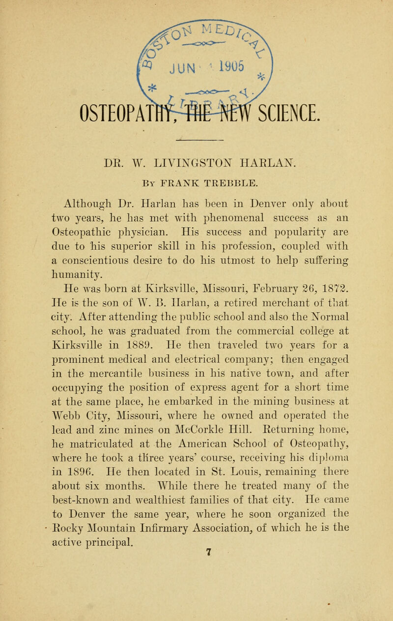 OSTEOPATHfrfflMEW SCIENCE. DR. W. LIVINGSTON HARLAN. By frank TREBBLE. Although Dr. Harlan has been in Denver only about two years^ he has met with phenomenal success as an Osteopathic physician. His success and popularity are due to his superior skill in his profession, coupled with a conscientious desire to do his utmost to help suffering humanity. He was born at Kirksville, Missouri, February 26, 1872. lie is the son of W. B. Harlan, a retired merchant of that city. After attending the public school and also the Normal school, he was graduated from the commercial college at Kirksville in 1889. He then traveled two years for a prominent medical and electrical company; then engaged in the mercantile business in his native town, and after occupying the position of express agent for a short time at the same place, he embarked in the mining business at Webb City, Missouri, where he owned and operated the lead and zinc mines on McCorkle Hill. Returning home, he matriculated at the American School of Osteopathy, where he took a three years' course, receiving his diploma in 1896. He then located in St. Louis, remaining there about six months. While there he treated many of the best-known and wealthiest families of that city. He came to Denver the same year, where he soon organized the Rocky Mountain Infirmary Association, of which he is the active principal.