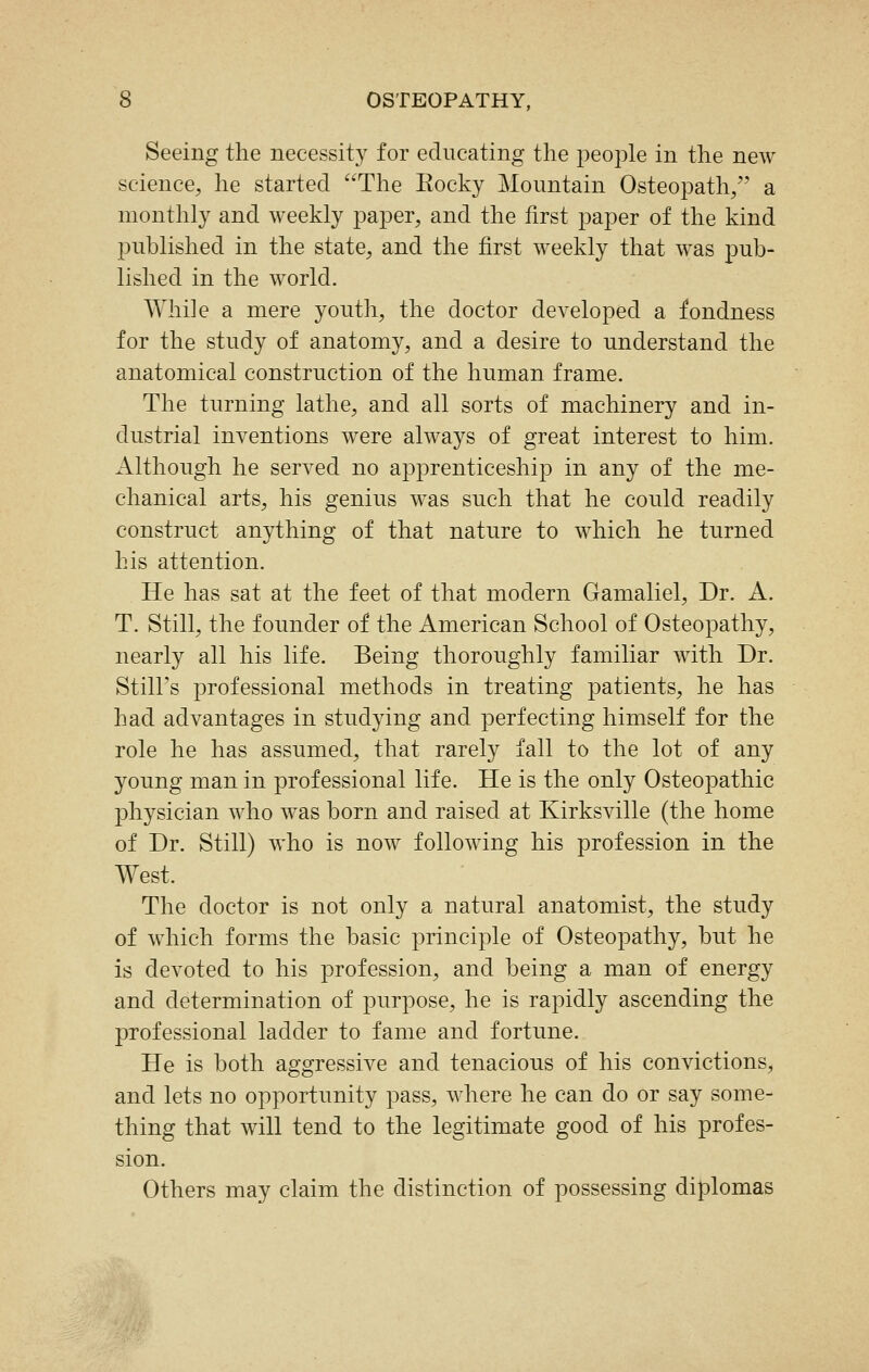 Seeing the necessity for educating the people in the new science, he started The Rocky Mountain Osteopath/' a monthly and weekly paper, and the first paper of the kind published in the state, and the first weekly that was pub- lished in the world. While a mere youth, the doctor developed a fondness for the study of anatomy, and a desire to understand the anatomical construction of the human frame. The turning lathe, and all sorts of machinery and in- dustrial inventions were always of great interest to him. Although he served no apprenticeship in any of the me- chanical arts, his genius was such that he could readily construct anything of that nature to which he turned his attention. He has sat at the feet of that modern Gamaliel, Dr. A. T. Still, the founder of the American School of Osteopathy, nearly all his life. Being thoroughly familiar with Dr. Still's professional methods in treating patients, he has had advantages in studying and perfecting himself for the role he has assumed, that rarely fall to the lot of any young man in professional life. He is the only Osteopathic physician who was born and raised at Kirksville (the home of Dr. Still) who is now following his profession in the West. The doctor is not only a natural anatomist, the study of which forms the basic principle of Osteopathy, but he is devoted to his profession, and being a man of energy and determination of purpose, he is rapidly ascending the professional ladder to fame and fortune. He is both aggressive and tenacious of his convictions, and lets no opportunity pass, where he can do or say some- thing that will tend to the legitimate good of his profes- sion. Others may claim the distinction of possessing diplomas