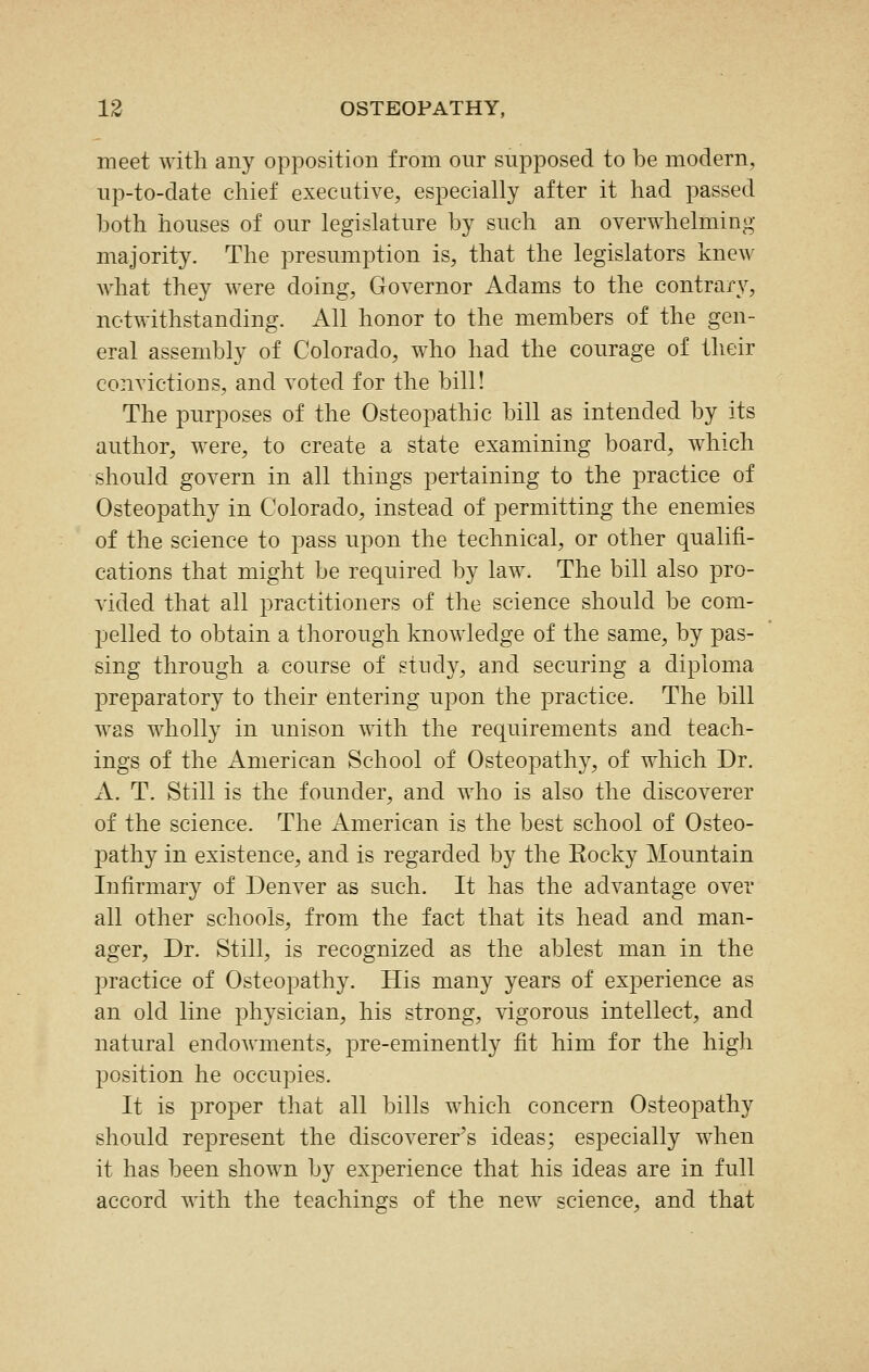 meet with any opposition from our supposed to be modern, up-to-date chief executive, especially after it had passed both houses of our legislature by such an overwhelming majority. The presumption is, that the legislators knew what they were doing, Governor Adams to the contrary, notwithstanding. All honor to the members of the gen- eral assembly of Colorado, who had the courage of their convictions, and voted for the bill! The purposes of the Osteopathic bill as intended by its author, were, to create a state examining board, which should govern in all things pertaining to the practice of Osteopathy in Colorado, instead of permitting the enemies of the science to pass upon the technical, or other qualifi- cations that might be required by law. The bill also pro- vided that all practitioners of the science should be com- pelled to obtain a thorough knowledge of the same, by pas- sing through a course of study, and securing a diploma preparatory to their entering upon the practice. The bill was wholly in unison with the requirements and teach- ings of the American School of Osteopathy, of which Dr. A. T. Still is the founder, and who is also the discoverer of the science. The American is the best school of Osteo- pathy in existence, and is regarded by the Eocky Mountain Infirmary of Denver as such. It has the advantage over all other schools, from the fact that its head and man- ager. Dr. Still, is recognized as the ablest man in the practice of Osteopathy. His many years of experience as an old line physician, his strong, vigorous intellect, and natural endowments, pre-eminently fit him for the high position he occupies. It is proper that all bills which concern Osteopathy should represent the discoverer's ideas; especially when it has been shown by experience that his ideas are in full accord with the teachings of the new science, and that