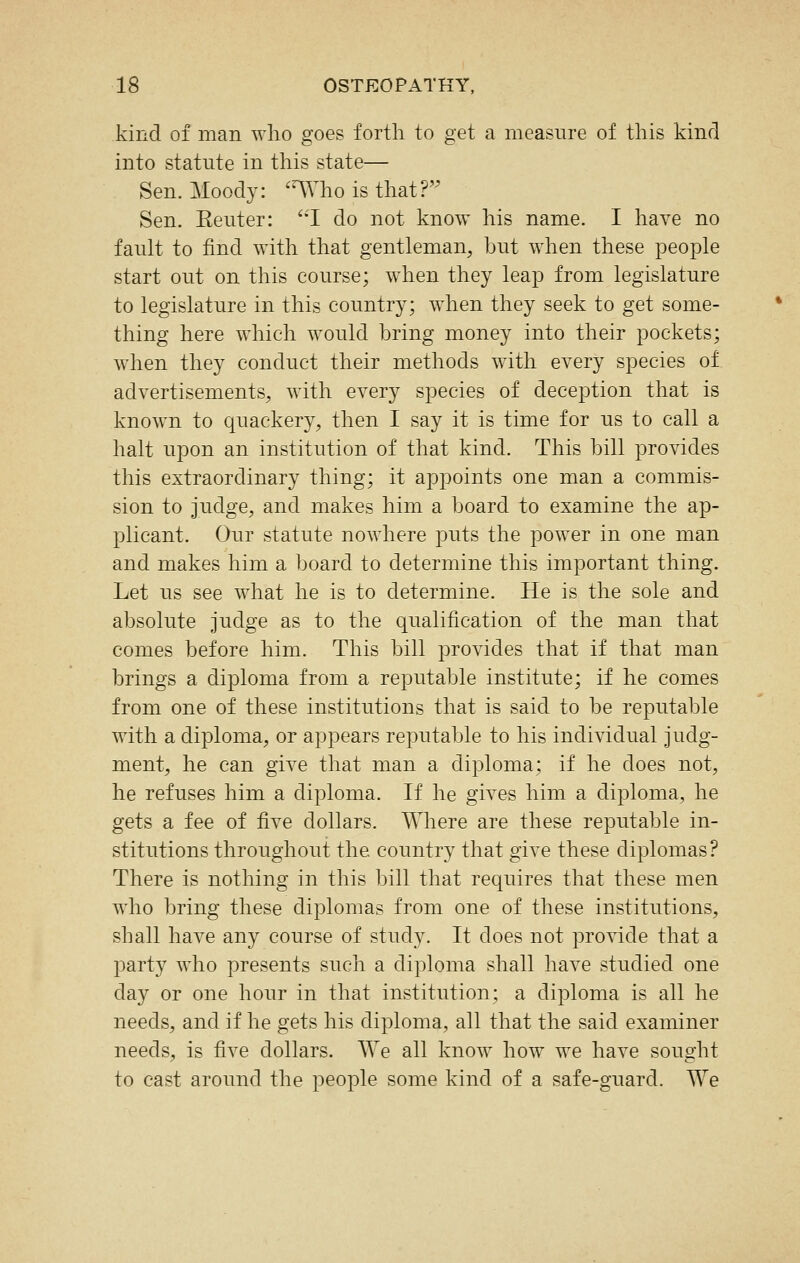 kind of man who goes forth to get a measure of this kind into statute in this state— Sen. Moody: ^^Who is that? Sen. Eeuter: ''1 do not know his name. I have no fault to find with that gentleman, but when these people start out on this course; when they leap from legislature to legislature in this country; when they seek to get some- thing here which would bring money into their pockets; when they conduct their methods with every species of advertisements, with every species of deception that is known to quackery, then I say it is time for us to call a halt upon an institution of that kind. This bill provides this extraordinary thing; it appoints one man a commis- sion to judge, and makes him a board to examine the ap- plicant. Our statute nowhere puts the power in one man and makes him a board to determine this important thing. Let us see what he is to determine. He is the sole and absolute judge as to the qualification of the man that comes before him. This bill provides that if that man brings a diploma from a reputable institute; if he comes from one of these institutions that is said to be reputable with a diploma, or appears reputable to his individual judg- ment, he can give that man a diploma; if he does not, he refuses him a diploma. If he gives him a diploma, he gets a fee of five dollars. Where are these reputable in- stitutions throughout the country that give these diplomas? There is nothing in this bill that requires that these men who bring these diplomas from one of these institutions, shall have any course of study. It does not provide that a party who presents such a diploma shall have studied one day or one hour in that institution; a diploma is all he needs, and if he gets his diploma, all that the said examiner needs, is five dollars. We all know how we have sought to cast around the people some kind of a safe-guard. We