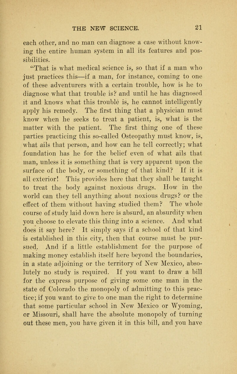 each other, and no man can diagnose a case without know- ing the entire human system in all its features and pos- sibilities. That is what medical science is, so that if a man who just practices this—if a man, for instance, coming to one of these adventurers with a certain trouble, how is he to diagnose what that trouble is? and until he has diagnosed it and knows what this trouble is, he cannot intelligently apply his remedy. The first thing that a physician must know when he seeks to treat a patient, is, what is the matter with the patient. The first thing one of these parties practicing this so-called Osteopathy must know, is, what ails that person, and how^ can he tell correctly; what foundation has he for the belief even of what ails that man, unless it is something that is very apparent upon the surface of the body, or something of that kind? If it is all exterior! This provides here that they shall be taught to treat the body against noxious drugs. How in the world can they tell anything about noxious drugs? or the effect of them without having studied them? The whole course of study laid down here is absurd, an absurdity when you choose to elevate this thing into a science. And what does it say here? It simply says if a school of that kind is established in this city, then that course must be pur- sued. And if a little establishment for the purpose of making money establish itself here beyond the boundaries, in a state adjoining or the territory of N'ew Mexico, abso- lutely no study is required. If you want to draw a bill for the express purpose of giving some one man in the state of Colorado the monopoly of admitting to this prac- tice; if you want to give to one man the right to determine that some particular school in 'New Mexico or AVyoming, or Missouri, shall have the absolute monopoly of turning out these men, you have given it in this bill, and you have