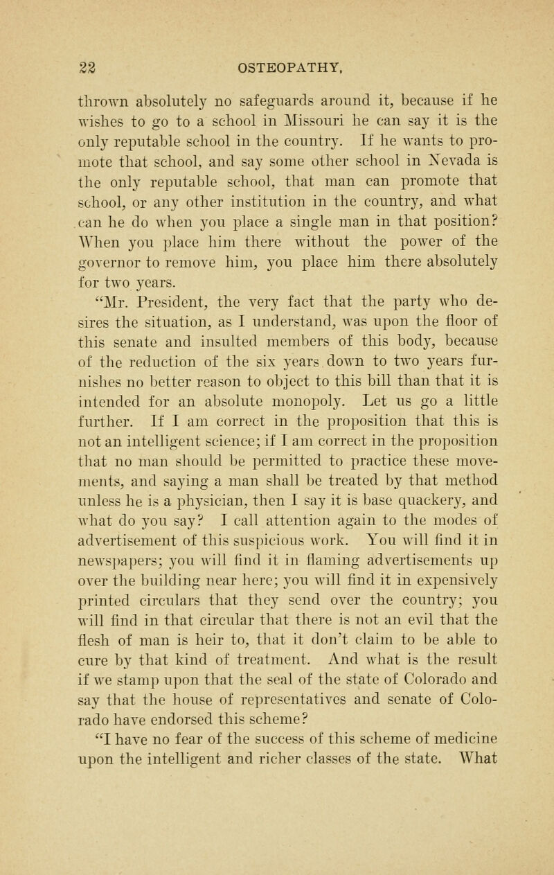 thrown absolutely no safeguards around it, because if he wishes to go to a school in Missouri he can say it is the only reputable school in the country. If he wants to pro- mote that school, and say some other school in Xevada is the only reputable school, that man can promote that school, or any other institution in the country, and what can he do when you place a single man in that position? When you place him there without the power of the governor to remove him, you place him there absolutely for two years. Mr. President, the very fact that the party who de- sires the situation, as I understand, was upon the floor of this senate and insulted members of this body, because of the reduction of the six years down to two years fur- nishes no better reason to object to this bill than that it is intended for an absolute monopoly. Let us go a little further. If I am correct in the proposition that this is not an intelligent science; if I am correct in the proposition that no man should be jDermitted to practice these move- ments, and saying a man shall be treated by that method unless he is a physician, then I say it is base quackery, and what do you say? I call attention again to the modes of advertisement of this suspicious work. You will find it in newspapers; you will find it in flaming advertisements up over the building near here; you will find it in expensively printed circulars that they send over the country; you will find in that circular that there is not an evil that the flesh of man is heir to, that it don't claim to be able to cure by that kind of treatment. And what is the result if we stamp upon that the seal of the state of Colorado and say that the house of representatives and senate of Colo- rado have endorsed this scheme? I have no fear of the success of this scheme of medicine upon the intelligent and richer classes of the state. What