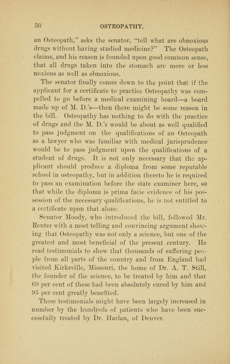 an Osteopath, asks the senator, tell what are obnoxious drugs without having studied medicine?'' The Osteopath claims, and his reason is founded upon good common sense, that all drugs taken into the stomach are more or less noxious as well as obnoxious. The senator finally comes down to the point that if the applicant for a certificate to practice Osteopathy was com- pelled to go before a medical examining board—a board made up of M. D.'s—then there might be some reason in the bill. Osteopathy has nothing to do with the practice of drugs and the M. D.'s would be about as well qualified to pass judgment on the qualifications of an Osteopath as a lawyer who was familiar with medical jurisprudence would be to pass judgment upon the qualifications of a student of drugs. It is not only necessary that the ap- plicant should produce a diploma from some reputable school in osteopathy, but in addition thereto he is required to pass an examination before the state examiner here, so that while the diploma is prima facie evidence of his pos- session of the necessary qualifications, he is not entitled to a certificate upon that alone. Senator Moody, who introduced the bill, followed Mr. Eeuter with a most telling and convincing argument shovr- ing that Osteopathy was not only a science, but one of the greatest and most beneficial of the present century. He read testimonials to show that thousands of suffering peo- ple from all parts of the country and from England had visited Kirksville, Missouri, the home of Dr. A. T. Still, the founder of the science, to be treated by him and that 60 per cent of these had been absolutely cured by him and 95 per cent greatly benefited. These testimonials might have been largely increased in number by the hundreds of patients who have been suc- cessfully treated by Dr. Harlan, of Denver.