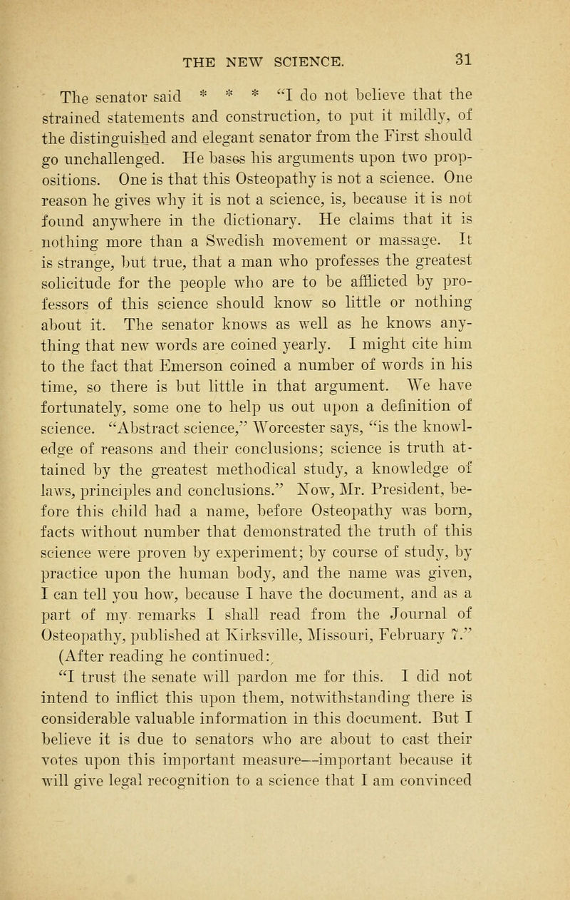 The senator said * * * I do not believe that the strained statements and constrnction, to put it mildly, of the distinguished and elegant senator from the First should go unchallenged. He bases his arguments upon two prop- ositions. One is that this Osteopathy is not a science. One reason he gives why it is not a science, is, because it is not found anywhere in the dictionary. He claims that it is nothing more than a Swedish movement or massage. Il- ls strange, but true, that a man who professes the greatest solicitude for the people who are to be afflicted by pro- fessors of this science should know so little or nothing about it. The senator knows as well as he knows any- thing that new words are coined yearly. I might cite him to the fact that Emerson coined a number of words in his time, so there is but little in that argument. We have fortunately, some one to help us out upon a definition of science. Abstract science, Worcester says, is the knowl- edge of reasons and their conclusions: science is truth at- tained by the greatest methodical study, a knowledge of laws, principles and conclusions. Xow^, Mr. President, be- fore this child had a name, before Osteopathy was born, facts without number that demonstrated the truth of this science were proven by experiment; by course of study, by practice upon the human body, and the name was given, I can tell you how, because I have the document, and as a part of my. remarks I shall read from the Journal of Osteopathy, published at Kirksville, Missouri, February 7. (After reading he continued:^ I trust the senate will pardon me for this. I did not intend to inflict this upon them, notwithstanding there is considerable valuable information in this document. But I believe it is due to senators who are about to cast their votes upon this important measure—^important because it will give legal recognition to a science that I am convinced