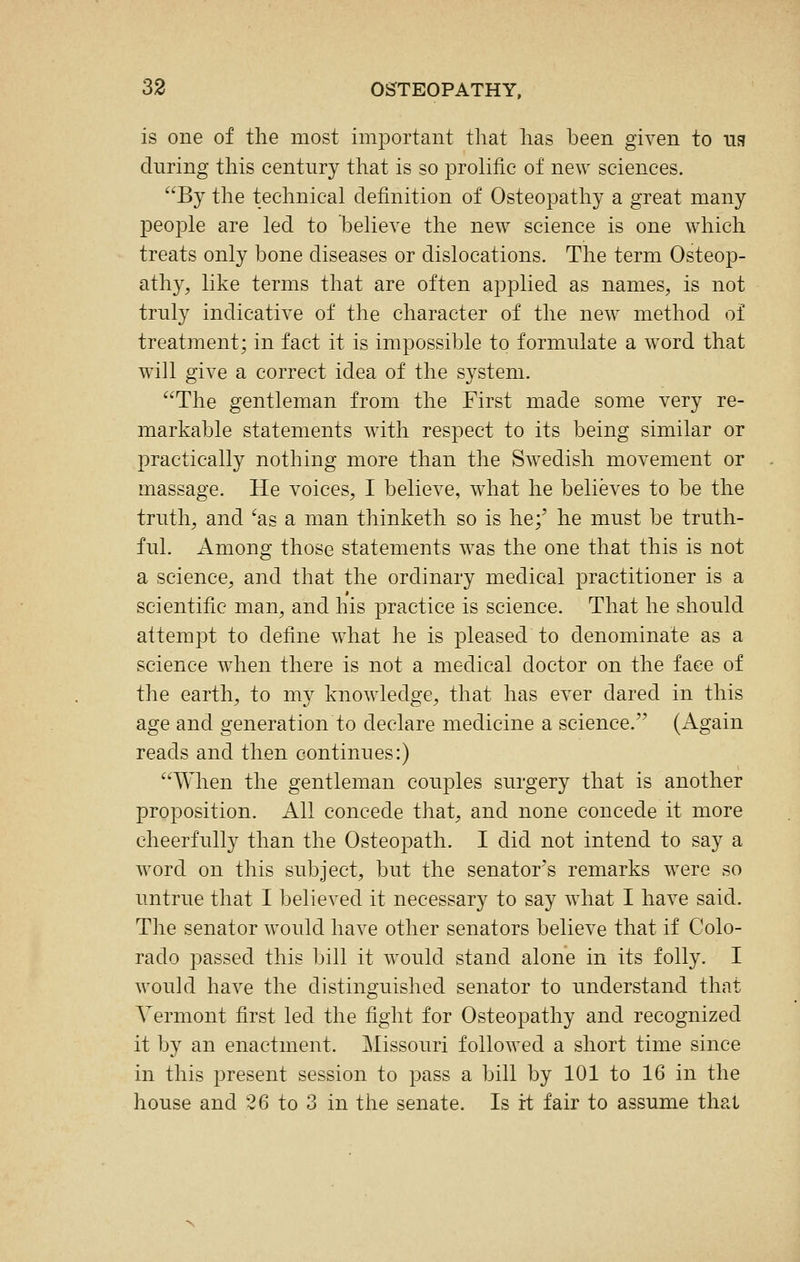 is one of the most important that has been given to its during this century that is so prolific of new sciences. By the technical definition of Osteopathy a great many people are led to believe the new science is one which treats only bone diseases or dislocations. The term Osteop- athy, like terms that are often applied as names, is not truly indicative of the character of the new method of treatment; in fact it is impossible to formulate a word that will give a correct idea of the system. The gentleman from the First made some very re- markable statements with respect to its being similar or practically nothing more than the Swedish movement or massage. He voices, I believe, wdiat he believes to be the truth, and ^as a man thinketh so is he;' he must be truth- ful. Among those statements was the one that this is not a science, and that the ordinary medical practitioner is a scientific man, and his practice is science. That he should attempt to define what he is pleased to denominate as a science when there is not a medical doctor on the face of the earth, to my knowledge, that has ever dared in this age and generation to declare medicine a science. (Again reads and then continues:) When the gentleman couples surgery that is another proposition. All concede that, and none concede it more cheerfully than the Osteopath. I did not intend to say a word on this subject, but the senator's remarks were so untrue that I believed it necessary to say what I have said. The senator would have other senators believe that if Colo- rado passed this bill it would stand alone in its folly. I would have the distinguished senator to understand that Vermont first led the fight for Osteopathy and recognized it by an enactment. Missouri followed a short time since in this present session to pass a bill by 101 to 16 in the house and 26 to 3 in the senate. Is irt fair to assume that