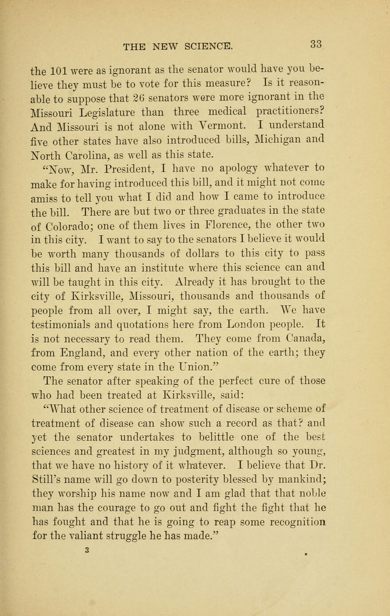 the 101 were as ignorant as the senator would have yon be- lieve they mnst be to vote for this measure? Is it reason- able to suppose that 26 senators were more ignorant in the Missouri Legislature than three medical practitioners? And Missouri is not alone with Vermont. I understand five other states have also introduced bills, Michigan and North Carolina, as well as this state. Now, Mr. President, I have no apology whatever to make for having introduced this bill, and it might not come amiss to tell you what I did and how I came to introduce the bill. There are biit two or three graduates in the state of Colorado; one of them lives in Florence, the other two in this city. I want to say to the senators I believe it would be worth many thousands of dollars to this city to pass this bill and have an institute where this science can and will be taught in this city. Already it has brought to the city of Kirksville, Missouri, thousands and thousands of people from all over, I might say, the earth. We have testimonials and quotations here from London people. It is not necessary to read them. They come from Canada, from England, and every other nation of the earth; they come from every state in the L^nion. The senator after speaking of the perfect cure of those who had been treated at Kirksville, said: What other science of treatment of disease or scheme of treatment of disease can show such a record as that? and yet the senator undertakes to belittle one of the best sciences and greatest in my judgment, although so young, that we have no history of it whatever. I believe that Dr. Still's name will go down to posterity blessed by mankind; they worship his name now and I am glad that that noble man has the courage to go out and fight the fight that he has fought and that he is going to reap some recognition for the valiant struggle he has made. 3