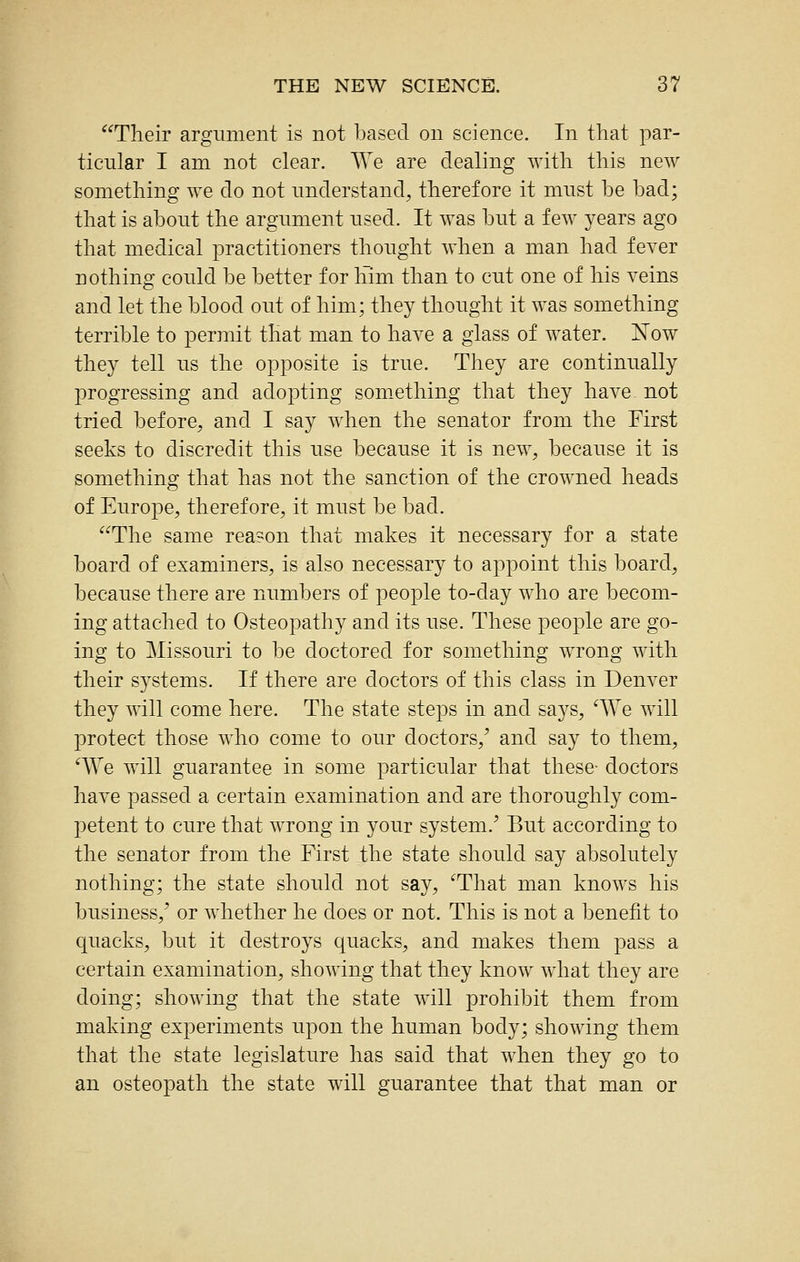 Their argument is not based on science. In that par- ticular I am not clear. We are dealing with this new something we do not understand, therefore it must he had; that is about the argument used. It was but a few years ago that medical practitioners thought when a man had fever nothing could be better for him than to cut one of his veins and let the blood out of him; they thought it was something terrible to permit that man to have a glass of water. Now they tell us the opposite is true. They are continually progressing and adopting something that they have not tried before, and I say when the senator from the First seeks to discredit this use because it is new, because it is something that has not the sanction of the crowned heads of Europe, therefore, it must be bad. The same reason that makes it necessary for a state board of examiners, is also necessary to appoint this board, because there are numbers of people to-day who are becom- ing attached to Osteopathy and its use. These people are go- ing to Missouri to be doctored for something wrong with their systems. If there are doctors of this class in Denver they mil come here. The state steps in and says, '^\e will j)rotect those who come to our doctors,^ and say to them, ^We will guarantee in some particular that these- doctors have passed a certain examination and are thoroughly com- petent to cure that wrong in your system.^ But according to the senator from the First the state should say absolutely nothing; the state should not say, ^That man knows his business,' or whether he does or not. This is not a benefit to quacks, but it destroys quacks, and makes them pass a certain examination, showing that they know what they are doing; showing that the state will prohibit them from making experiments upon the human body; showing them that the state legislature has said that when they go to an osteopath the state will guarantee that that man or