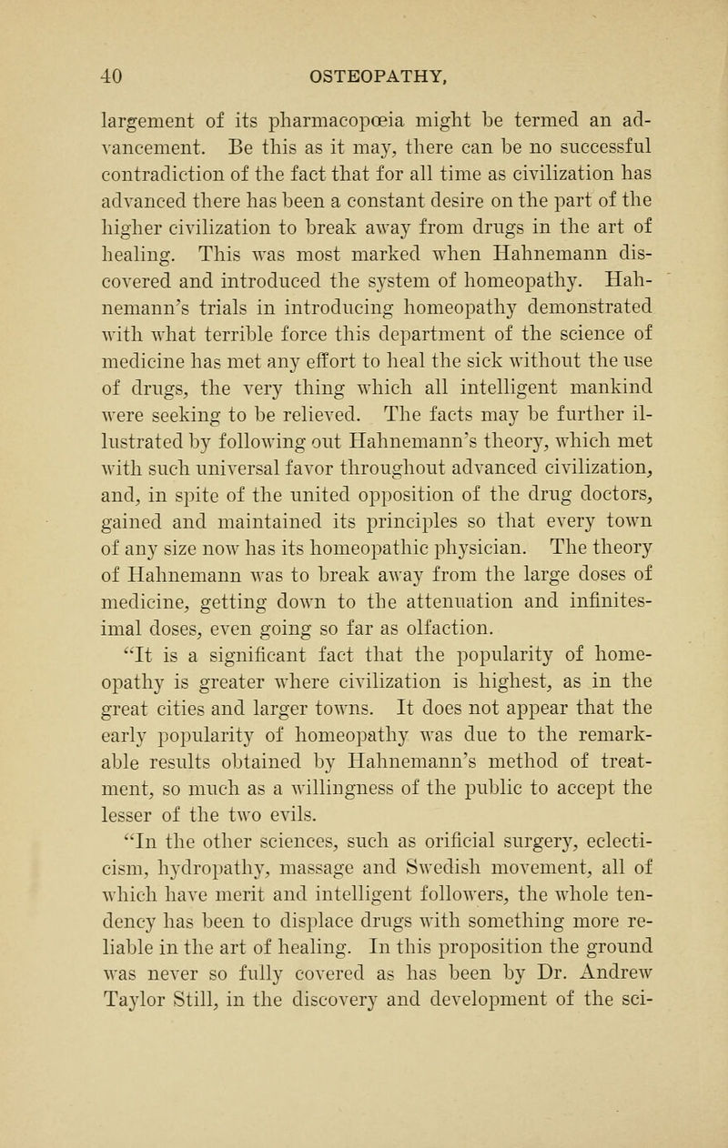 largement of its pharmacopoeia might be termed an ad- vancement. Be this as it may, there can be no successful contradiction of the fact that for all time as civilization has advanced there has been a constant desire on the part of the higher civilization to break away from drngs in the art of healing. This was most marked when Hahnemann dis- covered and introduced the system of homeopathy. Hah- nemann's trials in introducing homeopathy demonstrated with what terrible force this department of the science of medicine has met any effort to heal the sick without the use of drugs, the very thing which all intelligent mankind were seeking to be relieved. The facts may be further il- lustrated by following out Hahnemann's theory, which met with such universal favor throughout advanced civilization, and, in spite of the united opposition of the drug doctors, gained and maintained its principles so that every town of any size now has its homeopathic physician. The theory of Hahnemann was to break away from the large doses of medicine, getting down to the attenuation and infinites- imal doses, even going so far as olfaction. It is a significant fact that the popularity of home- opathy is greater where civilization is highest, as in the great cities and larger towns. It does not appear that the early popularity of homeopathy was due to the remark- able results obtained by Hahnemann's method of treat- ment, so much as a willingness of the public to accept the lesser of the two evils. In the other sciences, such as orificial surgery, eclecti- cism, hydropathy, massage and Swedish movement, all of wdiich have merit and intelligent followers, the whole ten- dency has been to displace drugs with something more re- liable in the art of healing. In this proposition the ground was never so fully covered as has been by Dr. Andrew Taylor Still, in the discovery and development of the sci-