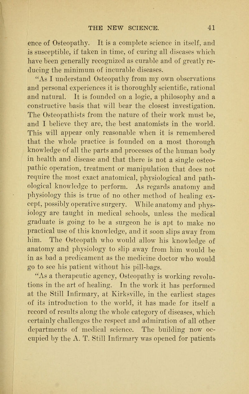 ence of Osteopathy. It is a complete science in itself, and is susceptible, if taken in time, of curing all diseases which have been generally recognized as curable and of greatly re- ducing the minimum of incurable diseases. As I understand Osteopathy from my own observations and personal experiences it is thoroughly scientific, rational and natural. It is founded on a logic, a philosophy and a constructive basis that will bear the closest investigation. The Osteopathists from the nature of their w^ork must be, and I believe they are, the best anatomists in the world. This will appear only reasonable when it is remembered that the whole practice is founded on a most thorough knowledge of all the parts and processes of the human body in health and disease and that there is not a single osteo- pathic operation, treatment or manipulation that does not require the most exact anatomical, ph5'siological and path- ological knowledge to perform. As regards anatomy and physiology this is true of no other method of healing ex- cept, possibly operative surgery. While anatomy and phys- iology are taught in medical schools, imless the medical graduate is going to be a surgeon he is apt to make no practical use of this knowledge, and it soon slips away from him. The Osteopath who would allow his knowledge of anatomy and physiology to slip away from him would be in as bad a predicament as the medicine doctor who would go to see his patient without his pill-bags. As a therapeutic agency. Osteopathy is working revolu- tions in the art of healing. In the work it has performed at the Still Infirmary, at Kirksville, in the earliest stages of its introduction to the world, it has made for itself a record of results along the whole category of diseases, which certainly challenges the respect and admiration of all other departments of medical science. The building now oc- cupied by the A. T. Still Infirmary was opened for patients