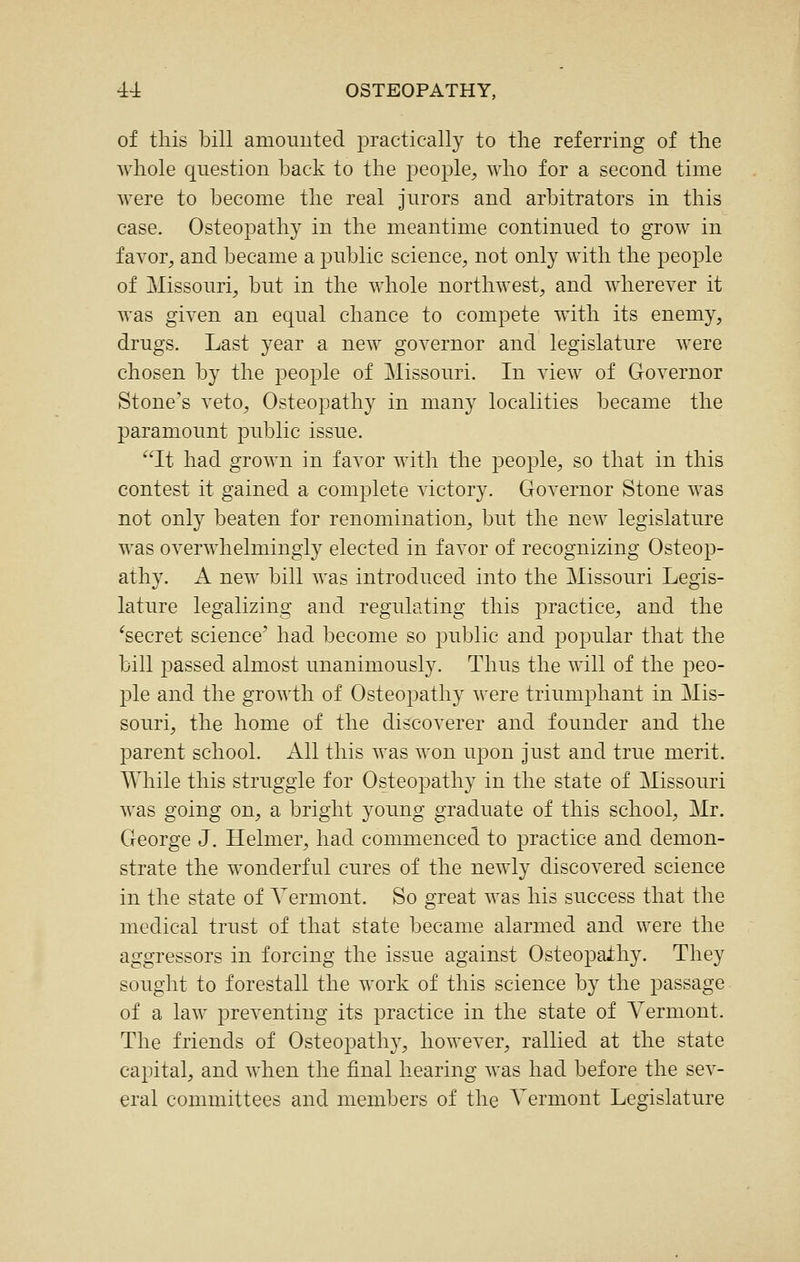 of this bill amoimted practically to the referring of the whole question back to the people, who for a second time were to become the real jurors and arbitrators in this case. Osteopathy in the meantime continued to grow in favor, and became a public science, not only with the people of Missouri, but in the whole northwest, and wherever it was given an equal chance to compete with its enemy, drugs. Last year a new governor and legislature were chosen by the people of Missouri. In view of Governor Stone's veto, Osteopathy in many localities became the paramount public issue. It had grown in favor with the people, so that in this contest it gained a complete victory. Governor Stone was not only beaten for renomination, but the new legislature was overwhelmingly elected in favor of recognizing Osteop- athy. A new bill was introduced into the Missouri Legis- lature legalizing and regulating this practice, and the ^secret science' had become so public and popular that the bill passed almost unanimously. Thus the will of the peo- ple and the growth of Osteopathy were triumphant in Mis- souri, the home of the discoverer and founder and the parent school. All this was won upon just and true merit. Wliile this struggle for Osteopathy in the state of Missouri was going on, a bright young graduate of this school, Mr. George J. Helmer, had commenced to practice and demon- strate the wonderful cures of the newly discovered science in the state of Vermont. So great was his success that the medical trust of that state became alarmed and were the aggressors in forcing the issue against Osteopathy. They sought to forestall the work of this science by the passage of a law preventing its practice in the state of Vermont. The friends of Osteopathy, however, rallied at the state capital, and when the final hearing was had before the sev- eral committees and members of the Vermont Legislature