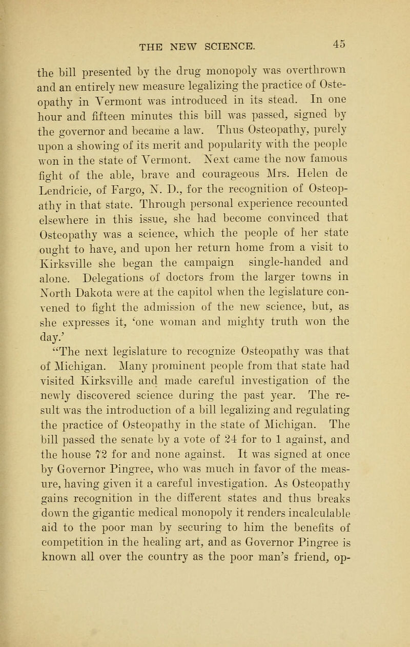 the bill presented by the drug monopoly was overthrown and an entirely new measure legalizing the practice of Oste- opathy in Vermont was introduced in its stead. In one hour and fifteen minutes this bill was passed, signed by the governor and became a law. Thus Osteopathy, purely upon a showing of its merit and popularity with the people won in the state of Vermont. Xext came the now famous fight of the able, brave and courageous Mrs. Helen de Lendricie, of Fargo, N. D., for the recognition of Osteop- athy in that state. Through personal experience recounted elsewhere in this issue, she had become convinced that Osteopathy was a science, w^hich the people of her state ought to have, and upon her return home from a visit to Kirksville she began the campaign single-handed and alone. Delegations of doctors from the larger towns in North Dakota were at the capitol when the legislature con- vened to fight the admission of the new science, but, as she expresses it, ^one woman and mighty truth won the day.' The next legislature to recognize Osteopathy was that of Michigan. Many prominent people from that state had visited Kirksville ancl made careful investigation of the newly discovered science during the past year. The re- sult was the introduction of a bill legalizing and regulating the practice of Osteopathy in the state of Michigan. The bill passed the senate by a vote of 24 for to 1 against, and the house 72 for and none against. It was signed at once by Governor Pingree, who was much in favor of the meas- ure, having given it a careful investigation. As Osteopathy gains recognition in the different states and thus breaks down the gigantic medical monopoly it renders incalculable aid to the poor man by securing to him the benefits of competition in the healing art, and as Oovernor Pingree is known all over the country as the poor man^s friend, op-