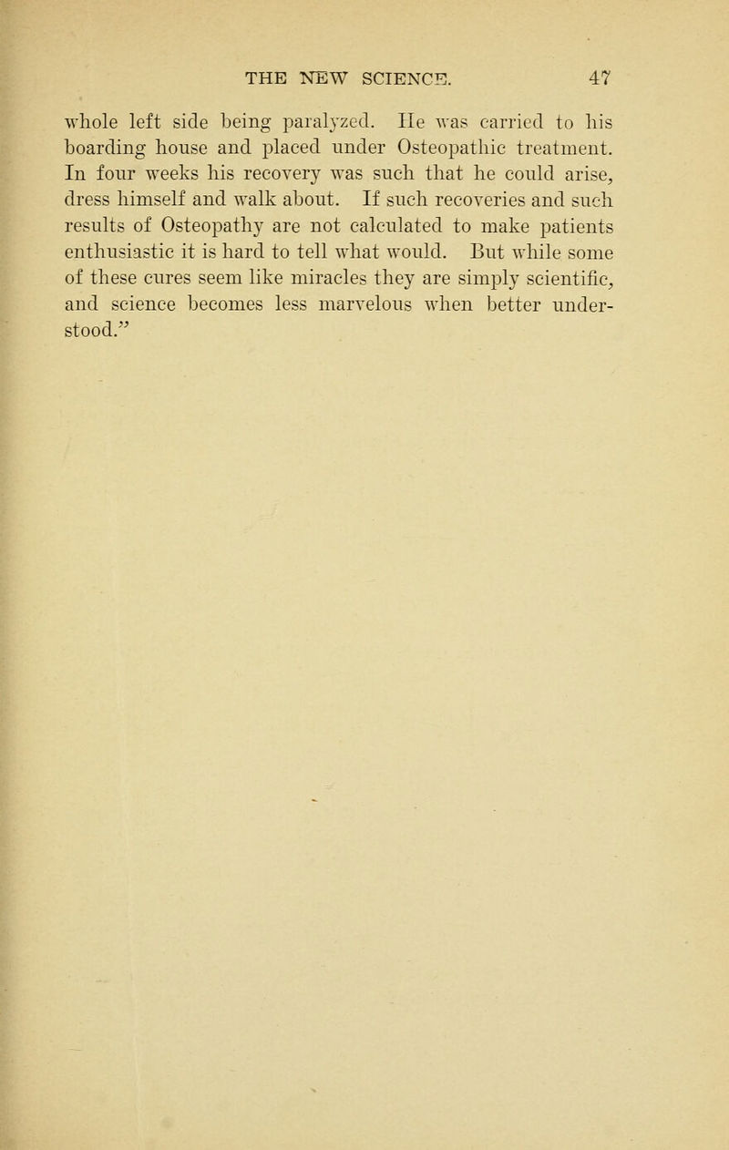 whole left side being paralyzed. lie was carried to liis boarding house and placed under Osteopathic treatment. In four weeks his recovery was such that he could arise, dress himself and walk about. If such recoveries and such results of Osteopathy are not calculated to make patients enthusiastic it is hard to tell what would. But while some of these cures seem like miracles they are simply scientific, and science becomes less marvelous when better under- stood.''