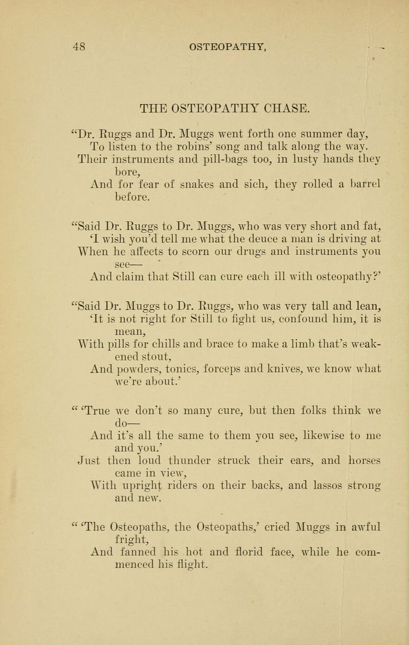 THE OSTEOPATHY CHASE. Dr. Euggs and Dr. Miiggs went forth one summer day, To listen to the robins' song and talk along the way. Their instruments and pill-bags too, in lusty hands they bore. And for fear of snakes and sich, they rolled a barrel before. Said Dr. Euggs to Dr. Muggs, who was very short and fat, 'I wish you'd tell me what the deuce a man is driving at When he affects to scorn our drugs and instruments you see— And claim that Still can cure each ill with osteopathy?' Said Dr. Muggs to Dr. Euggs, who was very tall and lean, ^It is not right for Still to fight us, confound him, it is mean. With pills for chills and brace to make a limb that's weak- ened stout. And powders, tonics, forceps and knives, we know what we're about.'  ^True we don't so many cure, but then folks think we do— And it's all the same to them you see, likewise to me and you.' Just then loud thimder struck their ears, and horses came in view. With upright riders on their backs, and lassos strong and new.  ^The Osteopaths, the Osteopaths,' cried Muggs in awful fright. And fanned his hot and florid face, while he com- menced his flight.