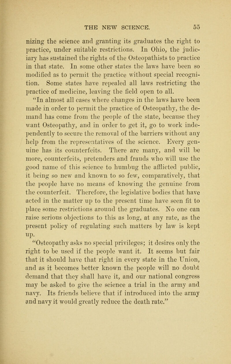 nizing the science and granting its graduates the right to practice, under suitable restrictions. In Ohio, the judic- iary has sustained the rights of tlie Osteopathists to practice in that state. In some other states the laws have been so modified as to permit the practice without special recogni- tion. Some states have repealed all laws restricting the practice of medicine, leaving the field open to all. In almost all cases where changes in the laws have been made in order to permit the practice of Osteopathy, the de- mand has come from the people of the state, because they want Osteopathy, and in order to get it, go to work inde- pendently to secure the removal of the barriers without any help from the representatives of the science. Every gen- uine has its counterfeits. There are many, and will be more, counterfeits, pretenders and frauds who will use the good name of this science to humbug the afflicted public, it being so new and known to so few, comparatively, that the people have no means of knowing the genuine from the counterfeit. Therefore, the legislative bodies that have acted in the matter up to the present time have seen fit to jjlace some restrictions around the graduates. No one can raise serious objections to this as long, at any rate, as the present policy of regulating such matters by law is kept up. Osteopathy asks no special privileges; it desires only the right to be used if the people want it. It seems but fair that it should have that right in every state in the Union, and as it becomes better known the people will no doubt demand that they shall have it, and our national congress may be asked to give the science a trial in the army and navy. Its friends believe that if introduced into the army and navy it would greatly reduce the death rate.