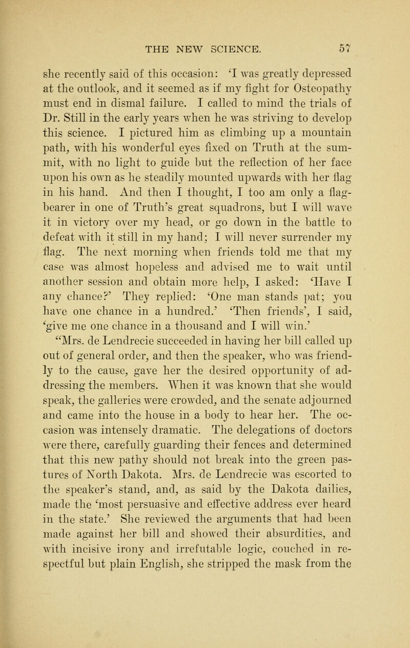 she recently said of this occasion: ^I was greatly depressed at the outlook, and it seemed as if my fight for Osteopathy must end in dismal failure. I called to mind the trials of Dr. Still in the early years when he was striving to develop this science. I pictured him as climbing up a mountain path, with his wonderful eyes fixed on Truth at the sum- mit, with no light to guide but the reflection of her face upon his own as he steadily mounted upwards with her flag in his hand. And then I thought, I too am only a flag- bearer in one of Truth^s great squadrons, but I will wave it in victory over my head, or go down in the battle to defeat with it still in my hand; I will never surrender my flag. The next morning when friends told me that my case was almost hopeless and advised me to wait until another session and obtain more help, I asked: ^Have I any chance?' They replied: ^One man stands pat; you have one chance in a hundred.' ^Then friends', I said, ^give me one chance in a thousand and I will win.' Mrs. de Lendrecie succeeded in having her bill called up out of general order, and then the speaker, who was friend- ly to the cause, gave her the desired opportunity of ad- dressing the members. When it was known that she would speak, the galleries were crowded, and the senate adjourned and came into the house in a body to hear her. The oc- casion was intensely dramatic. The delegations of doctors were there, carefully guarding their fences and determined that this new pathy should not break into the green pas- tures of Xorth Dakota. Mrs. de Lendrecie was escorted to the speaker's stand, and, as said by the Dakota dailies, made the inost persuasive and effective address ever heard in the state.' She reviewed the arguments that had been made against her bill and showed their absurdities, and with incisive irony and irrefutable logic, couched in re- spectful but plain English, she stripped the mask from the