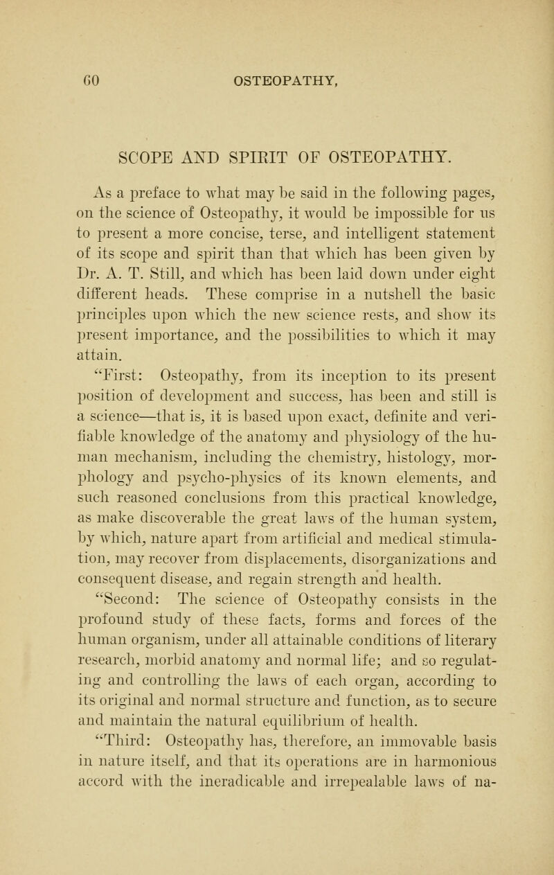 SCOPE AND SPIRIT OF OSTEOPATHY. As a preface to what may be said in the following pages, on the science of Osteopathy, it wonld be impossible for ns to present a more concise, terse, and intelligent statement of its scope and spirit than that Avhich has been given by Dr. A. T. Still, and which has been laid down under eight different heads. These comprise in a nutshell the basic jjrinciples upon which the new science rests, and show its l^resent importance, and the possibilities to which it may attain. First: Osteopathy, from its inception to its present position of development and success, has been and still is a science—that is, it is based upon exact, definite and veri- fiable knowledge of the anatomy and physiology of the hu- man mechanism, including the chemistry, histology, mor- phology and psycho-jjliysics of its known elements, and such reasoned conclusions from this practical knowledge, as make discoverable the great laws of the human system, by which, nature apart from artificial and medical stimula- tion, may recover from displacements, disorganizations and consequent disease, and regain strength and health. Second: The science of Osteopathy consists in the profound study of these facts, forms and forces of the human organism, under all attainable conditions of literary research, morbid anatomy and normal life; and so regulat- ing and controlling the laws of each organ, according to its original and normal structure and function, as to secure and maintain the natural equilibrium of health. Third: Osteopathy has, therefore, an immovable basis in nature itself, and that its operations are in harmonious accord with the ineradicable and irrepealable laws of na-