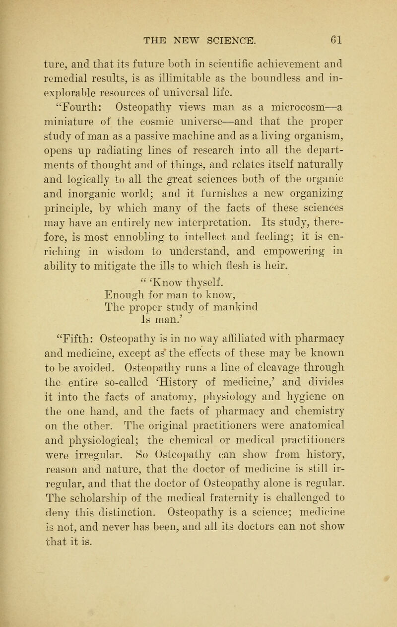 tiire, and that its future botli in scientific acliievement and remedial results, is as illimitable as the boundless and in- explorable resources of universal life. Fourth: Osteopathy views man as a microcosm—a miniature of the cosmic universe—and that the proper study of man as a passive machine and as a living organism, opens up radiating lines of research into all the depart- ments of thought and of things, and relates itself naturally and logically to all the great sciences both of the organic and inorganic world; and it furnishes a new organizing principle, by which many of the facts of these sciences may have an entirely new interpretation. Its study, there- fore, is most ennobling to intellect and feeling; it is en- riching in wisdom to understand, and empowering in ability to mitigate the ills to which flesh is heir.  ^Know thyself. Enough for man to know. The proper study of mankind Is man.' Fifth: Osteopathy is in no way affiliated with pharmacy and medicine, except as the effects of these may be known to be avoided. Osteopathy runs a line of cleavage through the entire so-called ^History of medicine,' and divides it into the facts of anatomy, physiology and hygiene on the one hand, and the facts of pharmacy and chemistry on the other. The original practitioners were anatomical and physiological; the chemical or medical practitioners were irregular. So Osteo])athy can show from history, reason and nature, that the doctor of medicine is still ir- regular, and that the doctor of Osteopathy alone is regular. The scholarship of the medical fraternity is challenged to deny this distinction. Osteopathy is a science; medicine is not, and never has been, and all its doctors can not show that it is.