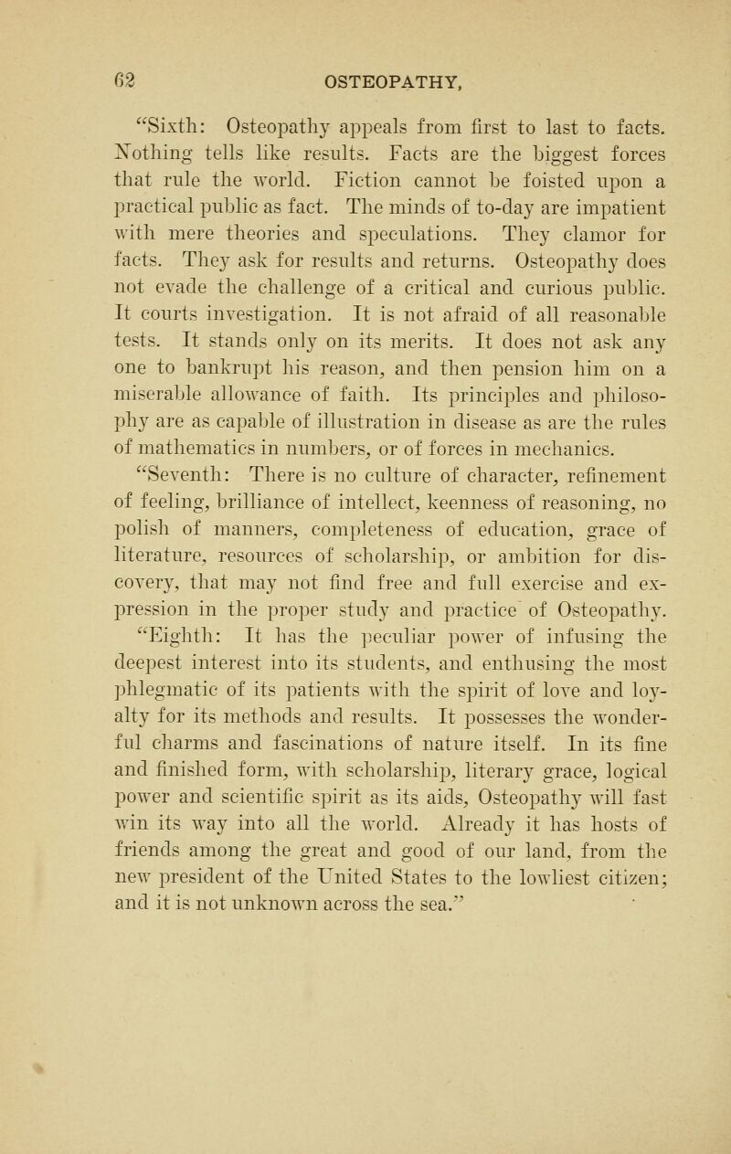 Sixth: OsteojDatliy appeals from first to last to facts. Xotliing tells like results. Facts are the biggest forces that rule the world. Fiction cannot he foisted upon a practical public as fact. The minds of to-day are impatient with mere theories and speculations. They clamor for facts. They ask for results and returns. Osteopathy does not evade the challenge of a critical and curious public. It courts investigation. It is not afraid of all reasonable tests. It stands only on its merits. It does not ask any one to bankrupt his reason, and then pension him on a miserable allowance of faith. Its principles and philoso- phy are as capable of illustration in disease as are the rules of mathematics in numbers, or of forces in mechanics. Seventh: There is no culture of character, refinement of feeling, brilliance of intellect, keenness of reasoning, no polish of manners, completeness of education, grace of literature, resources of scholarship, or ambition for dis- covery, that may not find free and full exercise and ex- pression in the proper study and practice' of Osteopathy. Eighth: It has the peculiar power of infusing the deepest interest into its students, and enthusing the most phlegmatic of its patients with the spirit of love and loy- alty for its methods and results. It possesses the wonder- ful charms and fascinations of nature itself. In its fine and finished form, with scholarship, literary grace, logical power and scientific spirit as its aids. Osteopathy will fast win its way into all the world. Already it has hosts of friends among the great and good of our land, from the new president of the United States to the lowliest citizen; and it is not unknown across the sea.