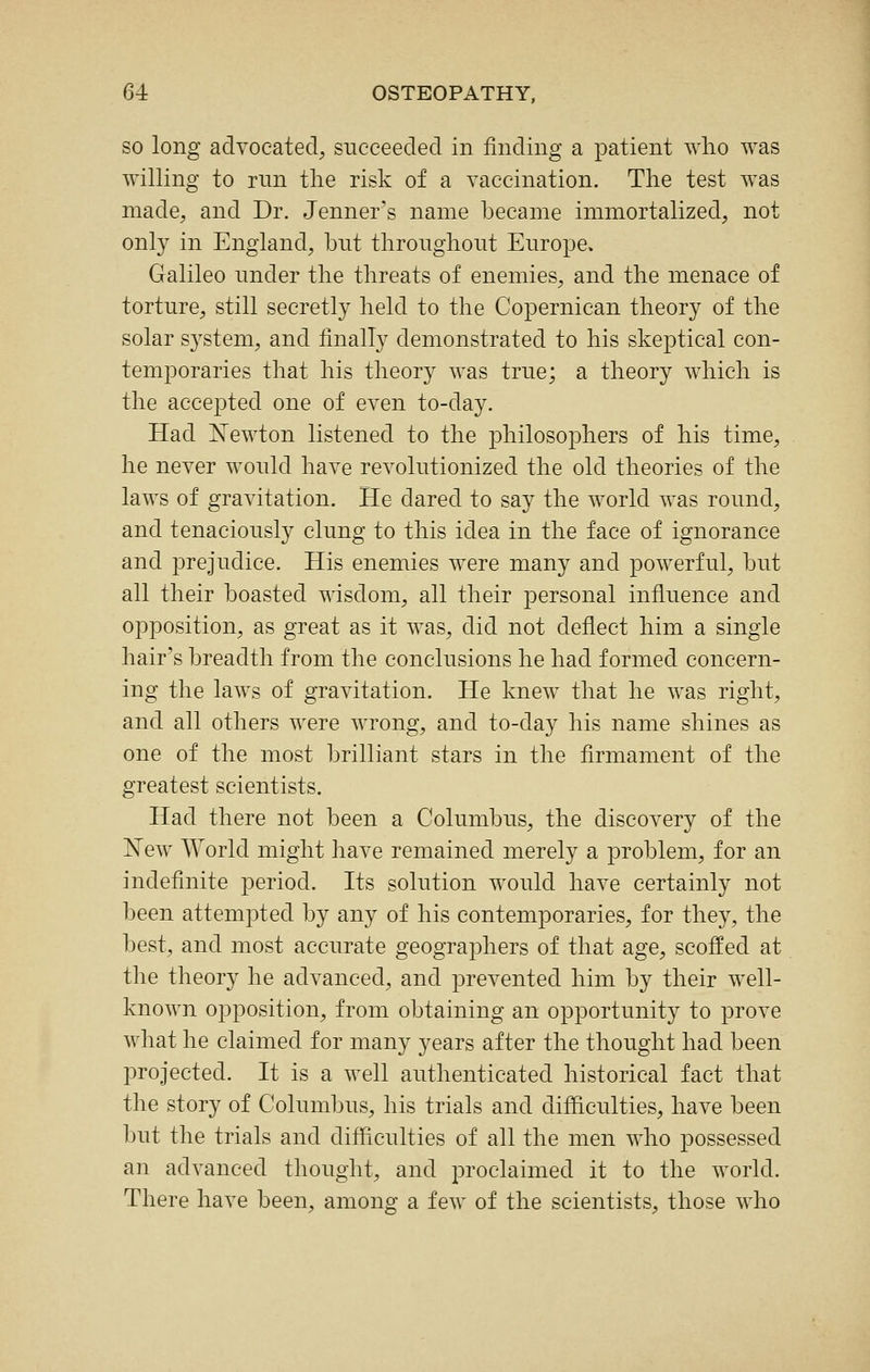 SO long adyocated, succeeded in finding a patient wlio was willing to nm the risk of a vaccination. The test was made, and Dr. Jenner's name became immortalized, not only in England, but throughout Europe. Galileo under the threats of enemies, and the menace of torture, still secretly held to the Copernican theory of the solar system, and finally demonstrated to his skeptical con- temporaries that his theory was true; a theory which is the accej)ted one of even to-day. Had Newton listened to the philosophers of his time, he never would have revolutionized the old theories of the laws of gravitation. He dared to say the world was round, and tenaciously clung to this idea in the face of ignorance and prejudice. His enemies were many and powerful, but all their boasted wisdom, all their personal influence and opposition, as great as it was, did not deflect him a single hair's breadth from the conclusions he had formed concern- ing the laws of gravitation. He knew that he was right, and all others were wrong, and to-day his name shines as one of the most brilliant stars in the flrmament of the greatest scientists. Had there not been a Columbus, the discovery of the New World might have remained merely a problem, for an indefinite period. Its solution would have certainly not been attempted by any of his contemporaries, for they, the best, and most accurate geographers of that age, scoffed at the theory he advanced, and prevented him by their well- known opposition, from obtaining an opportunity to prove what he claimed for many years after the thought had been projected. It is a well authenticated historical fact that the story of Columbus, his trials and difficulties, have been but the trials and difficulties of all the men who possessed an advanced thought, and proclaimed it to the world. There have been, among a few of the scientists, those who