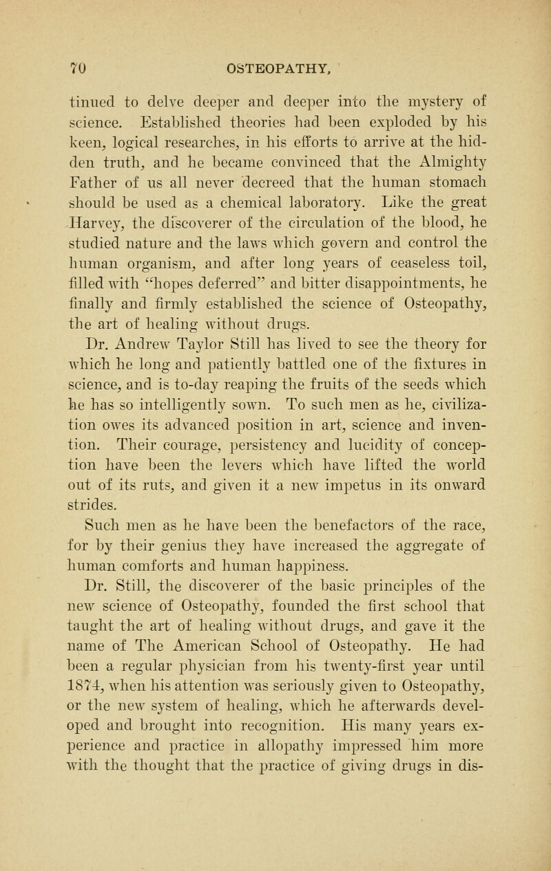 tinned to delve deeper and deeper into the mystery of science. Established theories had been exploded by his keen, logical researches, in his efforts to arrive at the hid- den trnth, and he became convinced that the Almighty Father of ns all never decreed that the human stomach should be used as a chemical laboratory. Like the great Harvey, the discoverer of the circulation of the blood, he studied nature and the laws which govern and control the human organism, and after long years of ceaseless toil, filled with hopes deferred and bitter disappointments, he finally and firmly established the science of Osteopathy, the art of healing without drugs. Dr. Andrew Taylor Still has lived to see the theory for which he long and patiently battled one of the fixtures in science, and is to-day reaping the fruits of the seeds which he has so intelligently sown. To such men as he, civiliza- tion owes its advanced position in art, science and inven- tion. Their courage, persistency and lucidity of concep- tion have been the levers which have lifted the world out of its ruts, and given it a new impetus in its onward strides. Such men as he have been the benefactors of the race, for by their genius they have increased the aggregate of human comforts and human happiness. Dr. Still, the discoverer of the basic principles of the new science of Osteopathy, founded the first school that taught the art of healing without drugs, and gave it the name of The American School of Osteopathy. He had been a regular physician from his twenty-first year until 1874, when his attention was seriously given to Osteopathy, or the new system of healing, which he afterwards devel- oped and brought into recognition. His many years ex- perience and practice in allopathy impressed him more with the thought that the practice of giving drugs in dis-