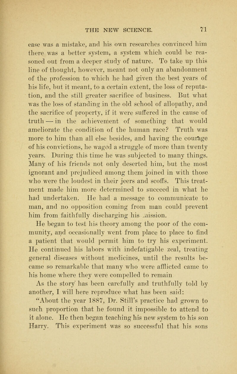 ease was a mistake, and his own researches convinced him there was a better system, a system which could be rea- soned out from a deeper study of nature. To take up this line of thought, however, meant not only an abandonment of the profession to which he had given the best years of his life, but it meant, to a certain extent, the loss of reputa- tion, and the still greater sacrifice of business. But what was the loss of standing in the old school of allopathy, and the sacrifice of property, if it were suffered in the cause of truth — in the achievement of something that would ameliorate the condition of the human race? Truth was more to him than all else besides, and having the courage of his convictions, he waged a struggle of more than twenty years. During this time he was subjected to many things. Many of his friends not only deserted him, but the most ignorant and prejudiced among them joined in with those who were the loudest in their jeers and scoffs. This treat- ment made him more determined to succeed in what he had undertaken. He had a message to communicate to man, and no opposition coming from man could prevent him from faithfully discharging his ^nission. He began to test his theory among the poor of the com- munity, and occasionally went from place to place to find a patient that would permit him to try his experiment. He continued his labors with indefatigable zeal, treating general diseases without medicines, until the results be- came so remarkable that many who were afflicted came to his home where they vrere compelled to remain. As the story has been carefully and truthfully told by another, I T\ill here reproduce what has been said: About the year 1887, Dr. Still's practice had grown to such proportion that he found it impossible to attend to it alone. He then began teaching his new system to his son Harry. This experiment was so successful that his sons