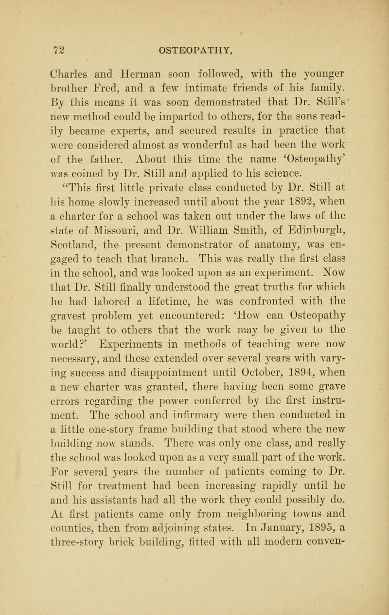 Charles and Herman soon followed, with the younger brother Fred, and a few intimate friends of his family. By this means it was soon demonstrated that Dr. Still's' new method could be imparted to others, for the sons read- ily became experts, and secured results in practice that were considered almost as wonderful as had been the work of the father. About this time the name ^Osteopathy' was coined by Dr. Still and applied to his science. This first little private class conducted by Dr. Still at his home slowly increased until about the year 1892, when a charter for a school was taken out under the laws of the state of Missouri, and Dr. William Smith, of Edinburgh, Scotland, the present demonstrator of anatomy, was en- gaged to teach that branch. This was really the first class in the school, and was looked upon as an experiment. Now that Dr. Still finally understood the great truths for which he had labored a lifetime, he was confronted with the gravest problem yet encountered: 'How can Osteopathy be taught to others that the work may be given to the world?' Experiments in methods of teaching were now necessary, and these extended over several years with vary- ing success and disappointment until October, 1894, when a new charter was granted, there having been some grave errors regarding the power conferred by the first instru- ment. The school and infirmary were then conducted in a little one-story frame building that stood where the new building now stands. There was only one class, and really the school was looked upon as a very small part of the work. For several years the number of patients coming to Dr. Still for treatment had been increasing rapidly until he and his assistants had all the work they could possibly do. At first patients came only from neighboring towns and counties, then from adjoining states. In January, 1895, a three-story brick building, fitted with all modern conven-