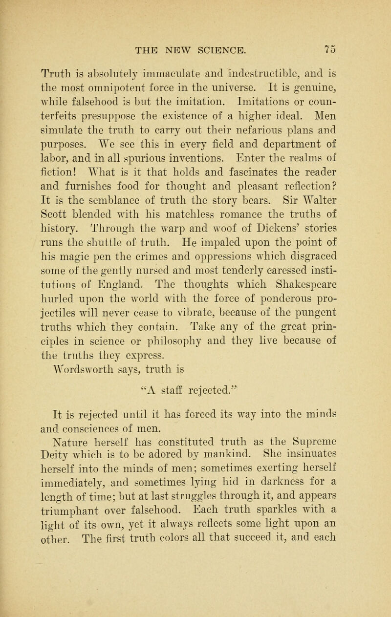 Truth is absolutely immaculate and indestructible, and is the most omnipotent force in the universe. It is genuine, while falsehood is but the imitation. Imitations or coun- terfeits presuppose the existence of a higher ideal. Men simulate the truth to carry out their nefarious plans and purposes. We see this in every field and department of labor, and in all spurious inventions. Enter the realms of fiction! What is it that holds and fascinates the reader and furnishes food for thought and pleasant reflection? It is the semblance of truth the story bears. Sir W^alter Scott blended with his matchless romance the truths of history. Through the warp and woof of Dickens' stories runs the shuttle of truth. He impaled upon the point of his magic pen the crimes and oppressions which disgraced some of the gently nursed and most tenderly caressed insti- tutions of England, The thoughts which Shakespeare hurled upon the world with the force of ponderous pro- jectiles will never cease to vibrate, because of the pungent truths which they contain. Take any of the great prin- ciples in science or philosophy and they live because of the truths they express. Wordsworth says, truth is A staff rejected. It is rejected until it has forced its way into the minds and consciences of men. Nature herself has constituted truth as the Supreme Deity which is to be adored by mankind. She insinuates herself into the minds of men; sometimes exerting herself immediately, and sometimes lying hid in darkness for a length of time; but at last struggles through it, and appears triumphant over falsehood. Each truth sparkles with a light of its own, yet it always reflects some light upon an other. The first truth colors all that succeed it, and each